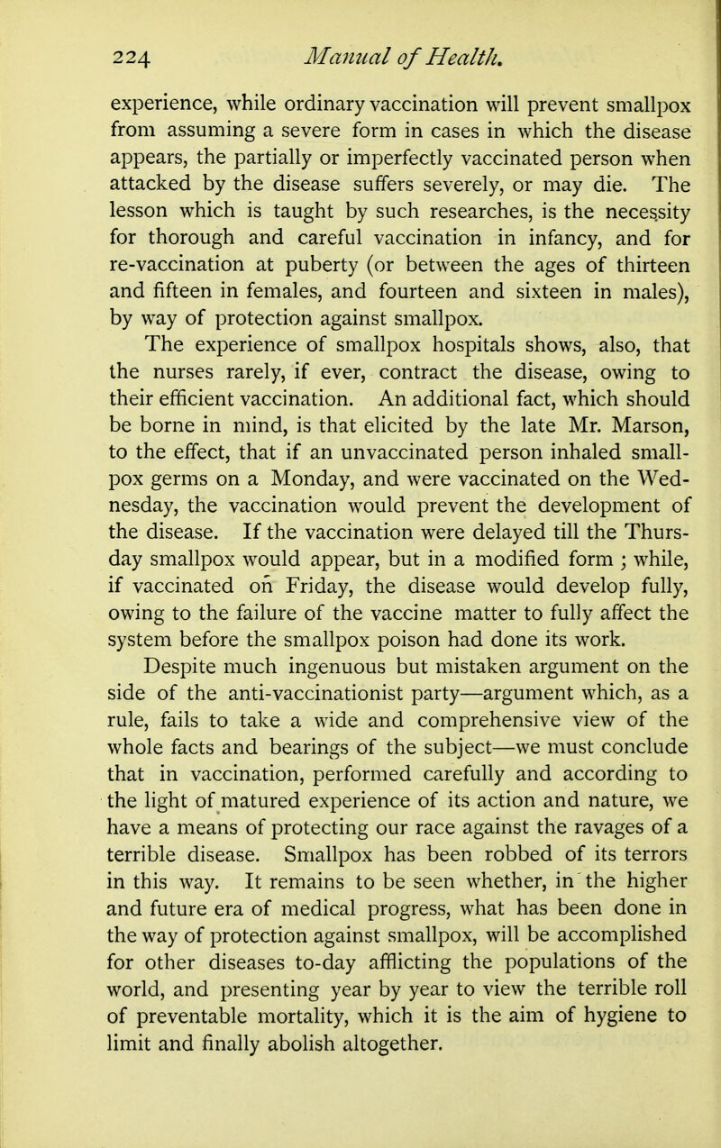experience, while ordinary vaccination will prevent smallpox from assuming a severe form in cases in which the disease appears, the partially or imperfectly vaccinated person when attacked by the disease suffers severely, or may die. The lesson which is taught by such researches, is the necessity for thorough and careful vaccination in infancy, and for re-vaccination at puberty (or between the ages of thirteen and fifteen in females, and fourteen and sixteen in males), by way of protection against smallpox. The experience of smallpox hospitals shows, also, that the nurses rarely, if ever, contract the disease, owing to their efficient vaccination. An additional fact, which should be borne in mind, is that elicited by the late Mr. Marson, to the effect, that if an unvaccinated person inhaled small- pox germs on a Monday, and were vaccinated on the Wed- nesday, the vaccination would prevent the development of the disease. If the vaccination were delayed till the Thurs- day smallpox would appear, but in a modified form ; while, if vaccinated on Friday, the disease would develop fully, owing to the failure of the vaccine matter to fully affect the system before the smallpox poison had done its work. Despite much ingenuous but mistaken argument on the side of the anti-vaccinationist party—argument which, as a rule, fails to take a wide and comprehensive view of the whole facts and bearings of the subject—we must conclude that in vaccination, performed carefully and according to the light of matured experience of its action and nature, we have a means of protecting our race against the ravages of a terrible disease. Smallpox has been robbed of its terrors in this way. It remains to be seen whether, in the higher and future era of medical progress, what has been done in the way of protection against smallpox, will be accomplished for other diseases to-day afflicting the populations of the world, and presenting year by year to view the terrible roll of preventable mortality, which it is the aim of hygiene to limit and finally abolish altogether.