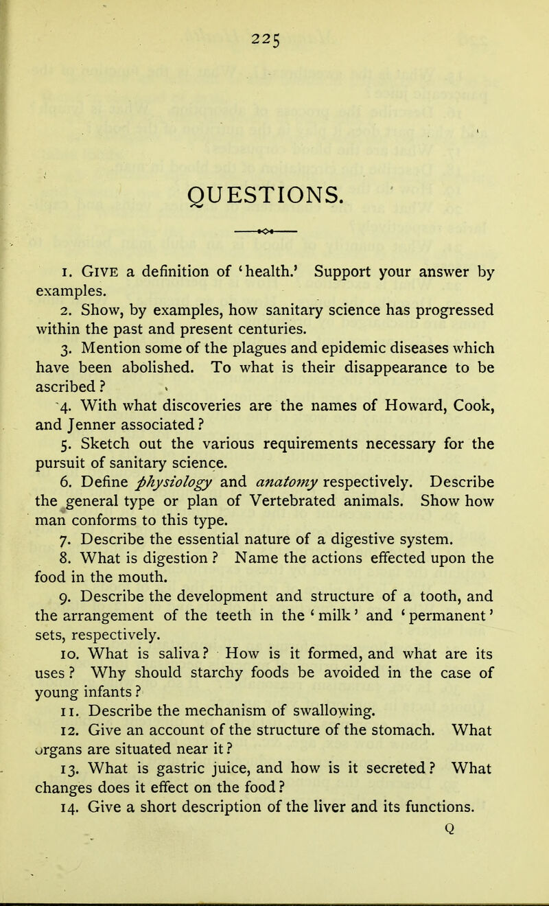 QUESTIONS. 1. Give a definition of 'health.' Support your answer by examples. 2. Show, by examples, how sanitary science has progressed within the past and present centuries. 3. Mention some of the plagues and epidemic diseases which have been abolished. To what is their disappearance to be ascribed ? 4. With what discoveries are the names of Howard, Cook, and Jenner associated ? 5. Sketch out the various requirements necessary for the pursuit of sanitary science. 6. Define physiology and anatomy respectively. Describe the general type or plan of Vertebrated animals. Show how man conforms to this type. 7. Describe the essential nature of a digestive system. 8. What is digestion ? Name the actions effected upon the food in the mouth. 9. Describe the development and structure of a tooth, and the arrangement of the teeth in the ' milk' and ' permanent' sets, respectively. 10. What is saliva? How is it formed, and what are its uses ? Why should starchy foods be avoided in the case of young infants ? 11. Describe the mechanism of swallowing. 12. Give an account of the structure of the stomach. What organs are situated near it 13. What is gastric juice, and how is it secreted.'' What changes does it effect on the food ? 14. Give a short description of the liver and its functions. Q