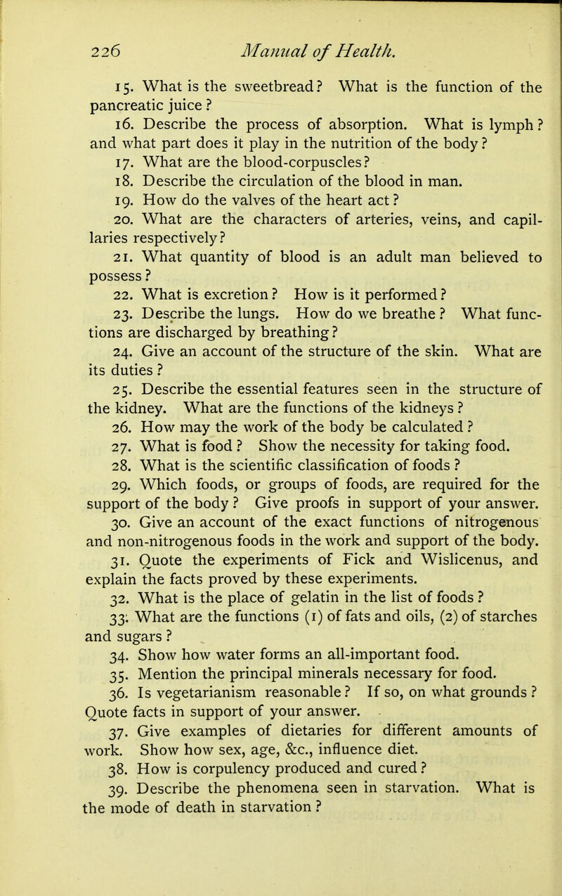 15. What is the sweetbread ? What is the function of the pancreatic juice ? 16. Describe the process of absorption. What is lymph? and what part does it play in the nutrition of the body ? 17. What are the blood-corpuscles? 18. Describe the circulation of the blood in man. 19. How do the valves of the heart act ? 20. What are the characters of arteries, veins, and capil- laries respectively? 21. What quantity of blood is an adult man believed to possess ? 22. What is excretion ? How is it performed ? 23. Describe the lungs. How do we breathe ? What func- tions are discharged by breathing ? 24. Give an account of the structure of the skin. What are its duties ? 25. Describe the essential features seen in the structure of the kidney. What are the functions of the kidneys ? 26. How may the work of the body be calculated ? 27. What is food ? Show the necessity for taking food. 28. What is the scientific classification of foods ? 29. Which foods, or groups of foods, are required for the support of the body ? Give proofs in support of your answer. 30. Give an account of the exact functions of nitrogenous and non-nitrogenous foods in the work and support of the body. 31. Quote the experiments of Fick and Wislicenus, and explain the facts proved by these experiments. 32. What is the place of gelatin in the list of foods ? 33; What are the functions (i) of fats and oils, (2) of starches and sugars ? 34. Show how water forms an all-important food. 35. Mention the principal minerals necessary for food. 36. Is vegetarianism reasonable? If so, on what grounds ? Quote facts in support of your answer. 37. Give examples of dietaries for different amounts of work. Show how sex, age, &c., influence diet. 38. How is corpulency produced and cured ? 39. Describe the phenomena seen in starvation. What is the mode of death in starvation ?