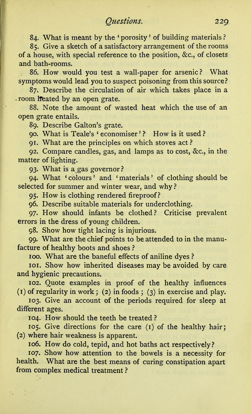 84. What is meant by the * porosity' of building materials ? 85. Give a sketch of a satisfactory arrangement of the rooms of a house, with special reference to the position, &c., of closets and bath-rooms. 86. How would you test a wall-paper for arsenic? What symptoms would lead you to suspect poisoning from this source? 87. Describe the circulation of air which takes place in a . room Itfeated by an open grate. 88. Note the amount of wasted heat which the use of an open grate entails. 89. Describe Galton's grate. 90. What is Teale's ' economiser' ? How is it used ? 91. What are the principles on which stoves act ? 92. Compare candles, gas, and lamps as to cost, &c., in the matter of lighting. 93. What is a gas governor ? 94. What ' colours' and ' materials ' of clothing should be selected for summer and winter wear, and why ? 95. How is clothing rendered fireproof.? 96. Describe suitable materials for underclothing. 97. How should infants be clothed? Criticise prevalent errors in the dress of young children. 98. Show how tight lacing is injurious. 99. What are the chief points to be attended to in the manu- facture of healthy boots and shoes ? 100. What are the baneful effects of aniline dyes ? lor. Show how inherited diseases may be avoided by care and hygienic precautions. 102. Quote examples in proof of the healthy influences (1) of regularity in work; (2) in foods ; (3) in exercise and play. 103. Give an account of the periods required for sleep at different ages. 104. How should the teeth be treated ? 105. Give directions for the care (i) of the healthy hair; (2) where hair weakness is apparent. 106. How do cold, tepid, and hot baths act respectively? 107. Show how attention to the bowels is a necessity for health. What are the best means of curing constipation apart from complex medical treatment ?