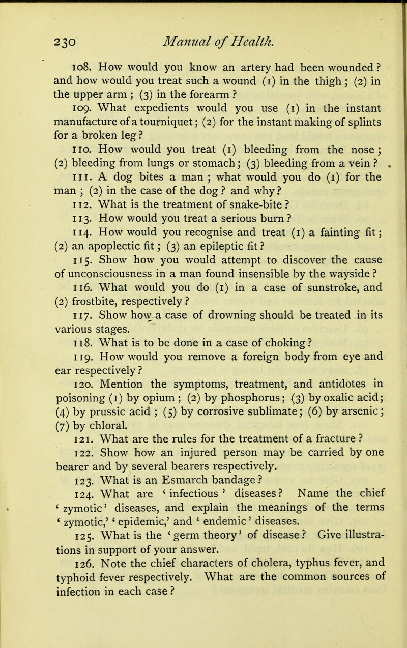 108. How would you know an artery had been wounded ? and how would you treat such a wound (i) in the thigh; (2) in the upper arm ; (3) in the forearm ? 109. What expedients would you use (i) in the instant manufacture of a tourniquet; (2) for the instant making of splints for a broken leg ? no. How would you treat (i) bleeding from the nose; (2) bleeding from lungs or stomach; (3) bleeding from a vein ? 111. A dog bites a man; what would you do (i) for the man ; (2) in the case of the dog ? and why ? 112. What is the treatment of snake-bite ? 113. How would you treat a serious burn ? 114. How would you recognise and treat (i) a fainting fit; (2) an apoplectic fit; (3) an epileptic fit ? 115. Show how you would attempt to discover the cause of unconsciousness in a man found insensible by the wayside 116. What would you do (i) in a case of sunstroke, and (2) frostbite, respectively 1 117. Show how a case of drowning should be treated in its various stages. 118. What is to be done in a case of choking? 119. How would you remove a foreign body from eye and ear respectively ? 120. Mention the symptoms, treatment, and antidotes in poisoning (i) by opium ; (2) by phosphorus; {3) by oxalic acid; (4) by prussic acid ; (5) by corrosive sublimate; (6) by arsenic; (7) by chloral. 121. What are the rules for the treatment of a fracture ? 122! Show how an injured person may be carried by one bearer and by several bearers respectively. 123. What is an Esmarch bandage ? 124. What are 'infectious' diseases? Name the chief * zymotic' diseases, and explain the meanings of the terms ' zymotic,' ' epidemic,' and ' endemic' diseases. 125. What is the 'germ theory' of disease? Give illustra- tions in support of your answer. 126. Note the chief characters of cholera, typhus fever, and typhoid fever respectively. What are the common sources of infection in each case ?