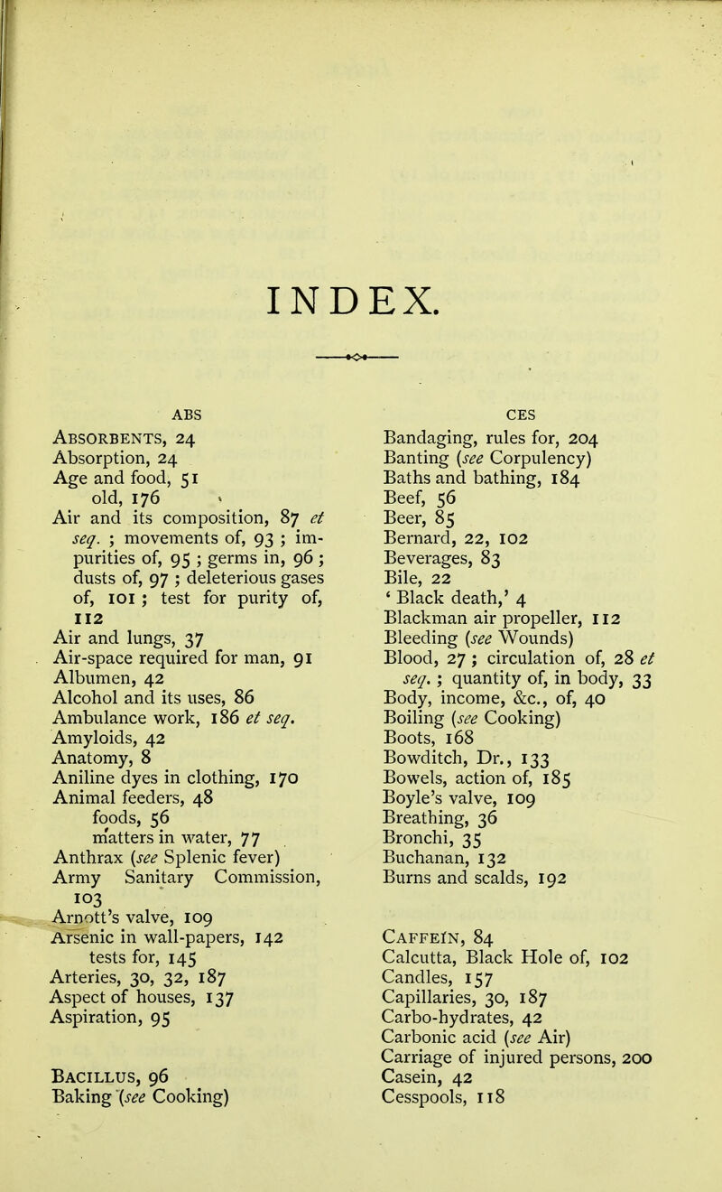 INDEX. ABS Absorbents, 24 Absorption, 24 Age and food, 51 old, 176 Air and its composition, 87 e.t seq. ; movements of, 93 ; im- purities of, 95 ; germs in, 96 ; dusts of, 97 ; deleterious gases of, loi ; test for purity of, 112 Air and lungs, 37 Air-space required for man, 91 Albumen, 42 Alcohol and its uses, 86 Ambulance work, 186 et seq. Amyloids, 42 Anatomy, 8 Aniline dyes in clothing, 170 Animal feeders, 48 foods, 56 m'atters in water, 77 Anthrax {see Splenic fever) Army Sanitary Commission, 103 .Arnott's valve, 109 Arsenic in wall-papers, 142 tests for, 145 Arteries, 30, 32, 187 Aspect of houses, 137 Aspiration, 95 Bacillus, 96 Baking '{see Cooking) CES Bandaging, rules for, 204 Banting {see Corpulency) Baths and bathing, 184 Beef, 56 Beer, 85 Bernard, 22, 102 Beverages, 83 Bile, 22 ' Black death,' 4 Blackman air propeller, 112 Bleeding {see Wounds) Blood, 27 ; circulation of, 28 et seq. \ quantity of, in body, 33 Body, income, &c., of, 40 Boiling {see Cooking) Boots, 168 Bowditch, Dr., 133 Bowels, action of, 185 Boyle's valve, 109 Breathing, 36 Bronchi, 35 Buchanan, 132 Burns and scalds, 192 CAFFEfN, 84 Calcutta, Black Hole of, 102 Candles, 157 Capillaries, 30, 187 Carbo-hydrates, 42 Carbonic acid {see Air) Carriage of injured persons, 200 Casein, 42 Cesspools, 118