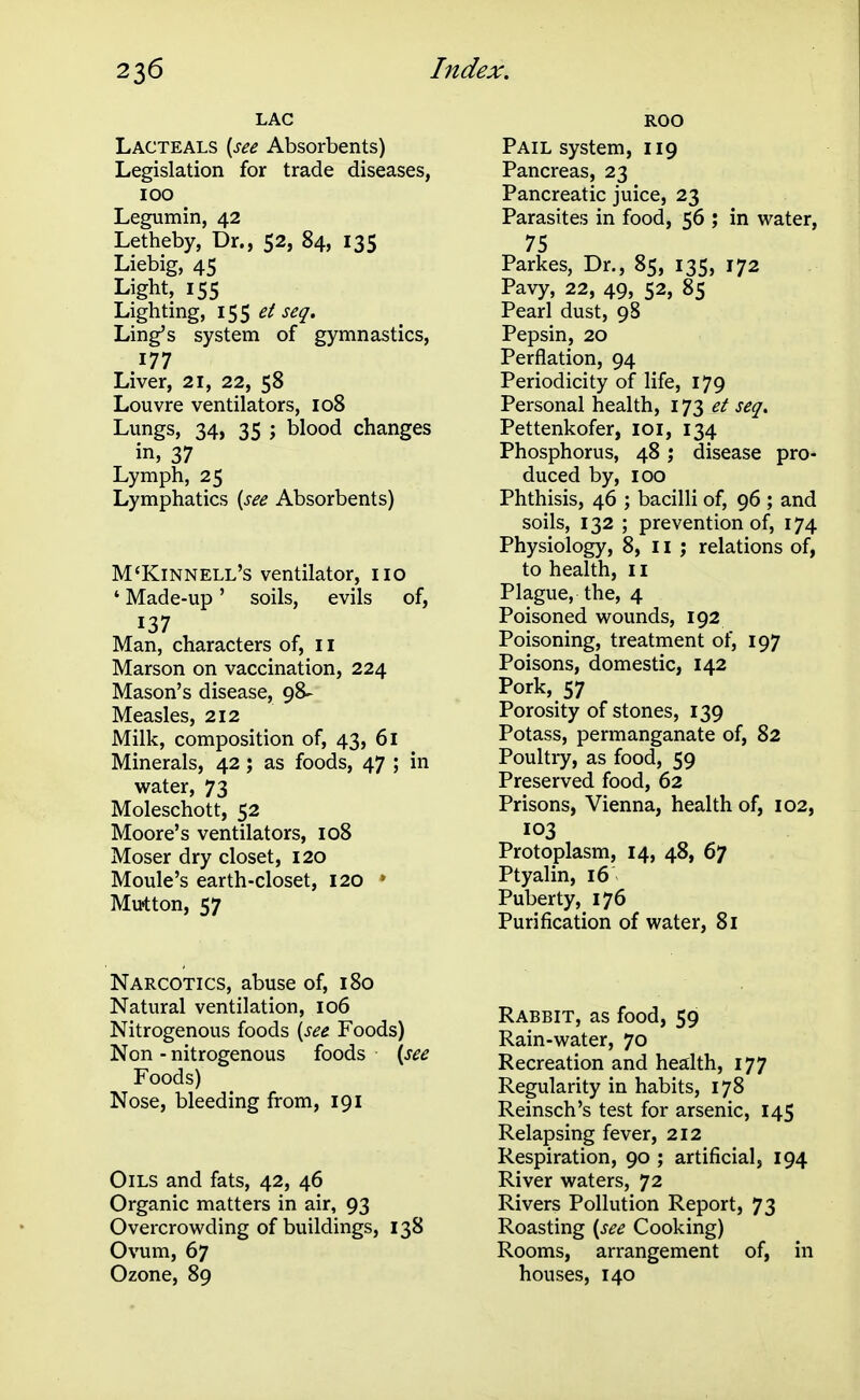 LAC Lacteals [see Absorbents) Legislation for trade diseases, 100 Legumin, 42 Letheby, Dr., 52, 84, 135 Liebig, 45 Light, 155 Lighting, 155 ^/ seq. Ling's system of gymnastics, 177 Liver, 21, 22, 58 Louvre ventilators, 108 Lungs, 34, 35 ; blood changes in, 37 Lymph, 25 Lymphatics [see Absorbents) M'Kinnell's ventilator, no ' Made-up' soils, evils of, 137 Man, characters of, 11 Marson on vaccination, 224 Mason's disease, 98- Measles, 212 Milk, composition of, 43, 61 Minerals, 42; as foods, 47 ; in water, 73 Moleschott, 52 Moore's ventilators, 108 Moser dry closet, 120 Moule's earth-closet, 120 • Mujtton, 57 Narcotics, abuse of, 180 Natural ventilation, 106 Nitrogenous foods {set Foods) Non - nitrogenous foods \see Foods) Nose, bleeding from, 191 Oils and fats, 42, 46 Organic matters in air, 93 Overcrowding of buildings, 138 Ovum, 67 Ozone, 89 ROO Pail system, 119 Pancreas, 23 Pancreatic juice, 23 Parasites in food, 56 ; in water, 75 Parkes, Dr., 85, 135, 172 Pavy, 22, 49, 52, 85 Pearl dust, 98 Pepsin, 20 Perflation, 94 Periodicity of life, 179 Personal health, 173 et seq, Pettenkofer, loi, 134 Phosphorus, 48; disease pro- duced by, 100 Phthisis, 46 ; bacilli of, 96 ; and soils, 132 ; prevention of, 174 Physiology, 8, 11 ; relations of, to health, 11 Plague, the, 4 Poisoned wounds, 192 Poisoning, treatment of, 197 Poisons, domestic, 142 Pork, 57 Porosity of stones, 139 Potass, permanganate of, 82 Poultry, as food, 59 Preserved food, 62 Prisons, Vienna, health of, 102, 103 Protoplasm, 14, 48, 67 Ptyalin, 16 Puberty, 176 Purification of water, 81 Rabbit, as food, 59 Rain-water, 70 Recreation and health, 177 Regularity in habits, 178 Reinsch's test for arsenic, 145 Relapsing fever, 212 Respiration, 90 ; artificial, 194 River waters, 72 Rivers Pollution Report, 73 Roasting {see Cooking) Rooms, arrangement of, in houses, 140