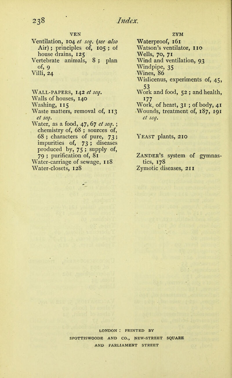 VEN Ventilation, 104 et seq. {see also Air); principles of, 105 ; of house drains, 125 Vertebrate animals, 8 ; plan of, 9 Villi, 24 . Wall-papers, et seq. Walls of houses, 140 Washing, 115 Waste matters, removal of, 113 et seq. Water, as a food, 47, 67 et seq. ; chemistry of, 68 ; sources of, 68 ; characters of pure, 73; impurities of, 73 ; diseases produced by, 75 ; supply of, 79 ; purification of, 81 Water-carriage of sewage, 118 Water-closets, 128 ZYM Waterproof, 161 Watson's ventilator, 110 Wells, 70, 71 Wind and ventilation, 93 Windpipe, 35 Wines, 86 Wislicenus, experiments of, 45, 53 Work and food, 52 ; and health, 177 Work, of heart, 31 ; of body, 41 Wounds, treatment of, 187, 191 et scg. Yeast plants, 210 Zandee's system of gymnas- tics, 178 Zymotic diseases, 211 LONDON : PRINTED BY SPOTTISWOODE AND CO., NEW-STREET SQUARE AND PARLIAMENT STREET