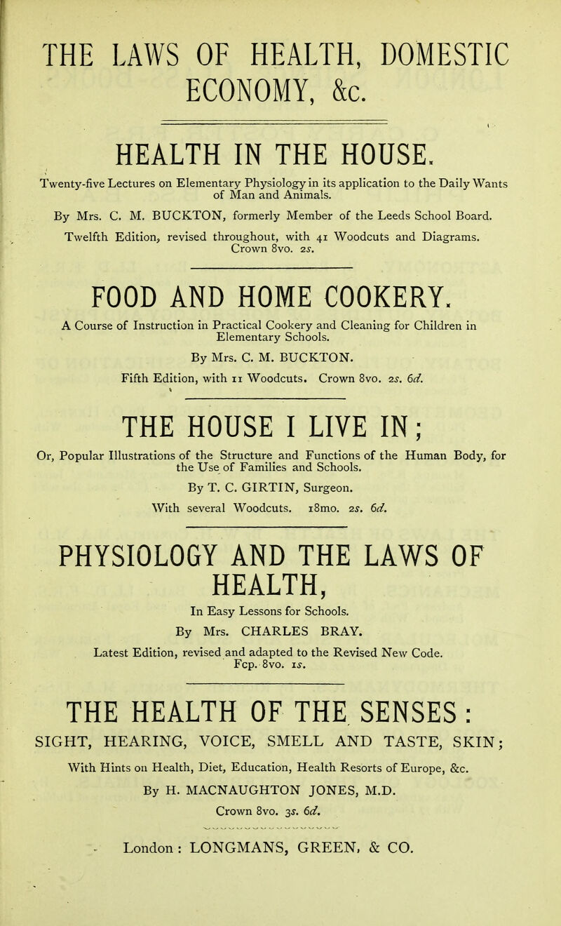 THE LAWS OF HEALTH, DOMESTIC ECONOMY, &c. HEALTH IN THE HOUSE. Twenty-five Lectures on Elementary Physiology in its application to the Daily Wants of Man and Animals. By Mrs. C. M. BUCKTON, formerly Member of the Leeds School Board. Twelfth Edition, revised throughout, with 41 Woodcuts and Diagrams. Crown 8vo. 2^. FOOD AND HOME COOKERY. A Course of Instruction in Practical Cookery and Cleaning for Children in Elementary Schools. By Mrs, C. M. BUCKTON. Fifth Edition, with 11 Woodcuts. Crown 8vo. 2^. 6d. THE HOUSE I LIVE IN; Or, Popular Illustrations of the Structure^ and Functions of the Human Body, for the Use of Families and Schools. By T. C. GIRTIN, Surgeon. With several Woodcuts. i8mo. 2s. 6d. PHYSIOLOGY AND THE LAWS OF HEALTH, In Easy Lessons for Schools. By Mrs. CHARLES BRAY. Latest Edition, revised and adapted to the Revised New Code. Fcp. 8vo. i^. THE HEALTH OF THE SENSES : SIGHT, HEARING, VOICE, SMELL AND TASTE, SKIN; With Hints on Health, Diet, Education, Health Resorts of Europe, &c. By H. MACNAUGHTON JONES, M.D. Crown 8vo. 3^. 6d.