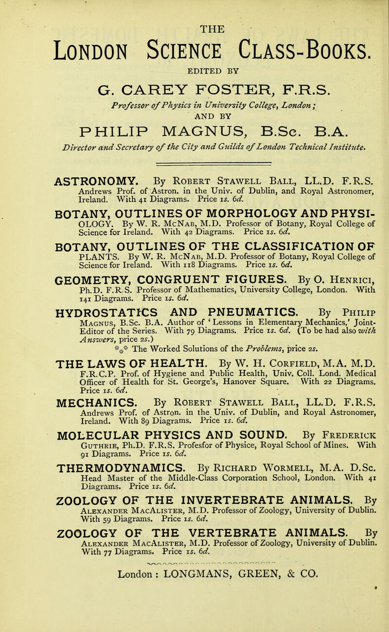 THE London Science Class-Books. EDITED BY G. CAREY FOSTER, F.R.S. Professor of Physics in University College^ London; AND BY PHILIP MAGNUS, B.Se. B.A. Director and Secretary of the City and Guilds of London Technical Institute. ASTRONOMY. By Robert Stawell Ball, LL.D. F.R.S. Andrews Prof, of Astron. in the_ Univ. of Dublin, and Royal Astronomer, Ireland. With 41 Diagrams. Price rs. 6d. BOTANY, OUTLINES OF MORPHOLOGY AND PHYSI- OLOGY. By W. R. McNab, M.D. Professor of Botany, Royal College of Science for Ireland. With 42 Diagrams. Price is. 6d. BOTANY, OUTLINES OF THE CLASSIFICATION OF PLANTS. By W. R. McNab, M.D. Professor of Botany, Royal College of Science for Ireland. With n8 Diagrams. Price is. 6d. GEOMETRY, CONGRUENT FIGURES. By O. Henrici, Ph.D. F.R.S. Professor of Mathematics, University College, London. With 141 Diagrams. Price is. 6d. HYDR0STATK:S and pneumatics. By Philip Magnus, B.Sc. B.A. Author of 'Lessons in Elementary Mechanics,' Joint- Editor of the Series. With 79 Diagrams. Price is. 6d. (To be had also with Answers, price zs.) *.,.« The Worked Solutions of the Problems, price 2s. THE LAWS OF HEALTH. By W. H. Corfield, M.A. M.D. F.R.C.P. Prof, of Hygiene and Public Health, Univ. Coll. Lond. Medical Officer of Health for St. George's, Hanover Square. With 22 Diagrams. Price iJ. 6d. MECHANICS. By Robert Stawell Ball, LL.D. F.R.S. Andrews Prof, of Astron. in the Univ. of Dublin, and Royal Astronomer, Ireland. With 89 Diagrams. Price i^. 6d. MOLECULAR PHYSICS AND SOUND. By Frederick Guthrie, Ph.D. F.R.S. Profesfor of Physice, Royal School of Mines. With 91 Diagrams. Price is. 6d. THERMODYNAMICS. By Richard Wormell, M.A. D.Sc. Head Master of the Middle-Class Corporation School, London. With 41 Diagrams. Price is. 6d. ZOOLOGY OF THE INVERTEBRATE ANIMALS. By Alexander MacAlister, M.D. Professor of Zoology, University of Dublin. With 59 Diagrams. Price is. 6d. ZOOLOGY OF THE VERTEBRATE ANIMALS. By Alexander MacAlister, M.D. Professor of Zoology, University of Dublin. With 77 Diagrams. Price is. 6d.