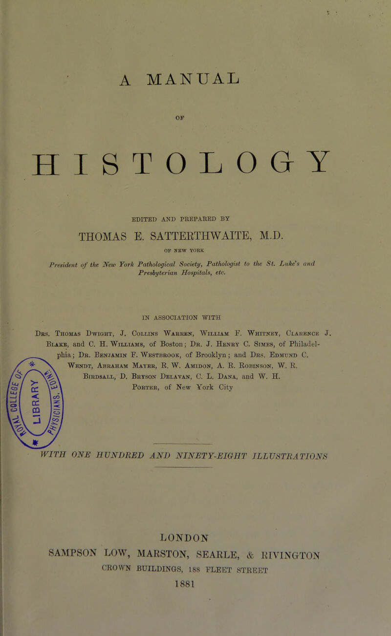 A MANUAL OF HISTOLOGY EDITED AND PREPARED BY THOMAS E. SATTEETHWAITE, M.D. OF NEW YORK President of the New York Pathological Society, Pathologist to the St. Luke's and Presbyterian Hospitals, etc. IN ASSOCIATION WITH Dbs. Thomas Dwight, J. Collins Warren, William F. Whitney, Clarence J. Blake, and C. H. Williams, of Boston; Dr. J. Henry C. Simes, of Philadel- phia ; Dr. Benjamin F. Westbrook, of Brooklyn; and Drs. Edmund C. Wendt, Abraham Mayer, R. W. Amidon, A. R. Robinson, W. R. Birdsall, D. Bryson Delavan, C. L. Dana, and W. H. Porter, of New York City WITH ONE HUNDRED AND NINETY-EIGHT ILLUSTRATIONS LONDON SAMPSON LOW, MARSTON, SEARLE, & RIVINGTON CROWN BUILDINGS, 188 FLEET STREET