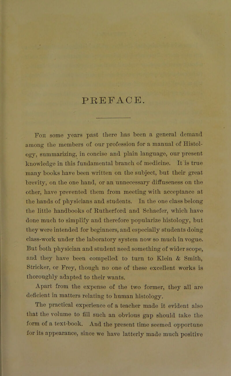 PREFACE. For some years past there has been a general demand among the members of our profession for a manual of Histol- ogy, summarizing, in concise and plain language, our present knowledge in this fundamental branch of medicine. It is true many books have been written on the subject, but their great brevity, on the one hand, or an unnecessary diffuseness on the other, have prevented them from meeting with acceptance at the hands of physicians and students. In the one class belong the little handbooks of Rutherford and Schaefer, which have done much to simplify and therefore popularize histology, but they were intended for beginners, and especially students doing class-work under the laboratory system now so much in vogue. 4 But both physician and student need something of wider scope, and they have been compelled to turn to Klein & Smith, Strieker, or Frey, though no one of these excellent works is thoroughly adapted to their wants. Apart from the expense of the two former, they all are deficient in matters relating to human histology. The practical experience of a teacher made it evident also that the volume to fill such an obvious gap should take the form of a text-book. And the present time seemed opportune for its appearance, since we have latterly made much positive