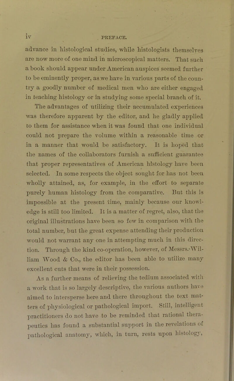 advance in histological studies, while histologists themselves are now more of one mind in microscopical matters. That such a book should appear under American auspices' seemed further to be eminently proper, as we have in various parts of the coun- try a goodly number of medical men who are either engaged in teaching histology or in studying some special branch of it. The advantages of utilizing their accumulated experiences was therefore apparent by the editor, and he gladly applied to them for assistance when it was found that one individual could not prepare the volume within a reasonable time or in a manner that would be satisfactory. It is hoped that the names of the collaborators furnish a sufficient guarantee that proper representatives of American histology have been selected. In some respects the object sought for has not been wholly attained, as, for example, in the effort to separate purely human histology from the comparative. But this is impossible at the present time, mainly because our knowl- edge is still too limited. It is a matter of regret, also, that the original illustrations have been so few in comparison with the total number, but the great expense attending their production would not warrant any one in attempting much in this direc- tion. Through the kind co-operation, however, of Messrs.*Wil- liam Wood & Co., the editor has been able to utilize many excellent cuts that were in their possession. As a further means of relieving the tedium associated with a work that is so largely descriptive, the various authors have aimed to intersperse here and there throughout the text mat- ters of physiological or pathological import. Still, intelligent practitioners do not have to be reminded that rational thera- peutics has found a substantial support in the revelations of pathological anatomy, which, in turn, rests upon histology,
