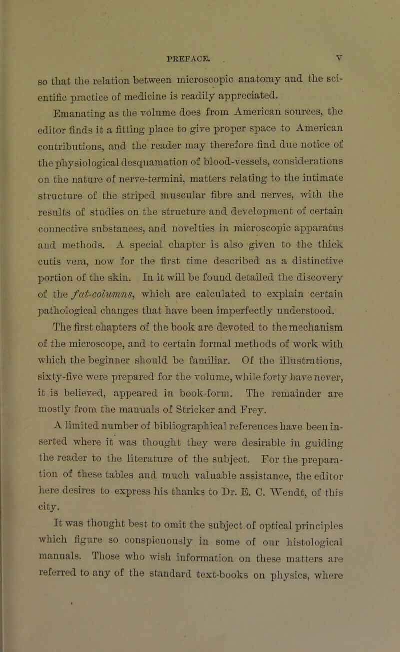 so tliat the relation between microscopic anatomy and the sci- entific practice of medicine is readily appreciated. Emanating as tlie volume does from American sources, the editor finds it a fitting place to give proper space to American contributions, and the reader may therefore find due notice of the physiological desquamation of blood-vessels, considerations on the nature of nerve-termini, matters relating to the intimate structure of the striped muscular fibre and nerves, with the results of studies on the structure and development of certain connective substances, and novelties in microscopic apparatus and methods. A special chapter is also given to the thick cutis vera, now for the first time described as a distinctive portion of the skin. In it will be found detailed the discovery of the fat-columns, which are calculated to explain certain pathological changes that have been imperfectly understood. The first chapters of the book are devoted to the mechanism of the microscope, and to certain formal methods of work with which the beginner should be familiar. Of the illustrations, sixty-five were prepared for the volume, while forty have never, it is believed, appeared in book-form. The remainder are mostly from the manuals of Strieker and Frey. A limited number of bibliographical references have been in- serted where it was thought they were desirable in guiding the reader to the literature of the subject. For the prepara- tion of these tables and much valuable assistance, the editor here desires to express his thanks to Dr. E. C. Wendt, of this city. It was thought best to omit the subject of optical principles which figure so conspicuously in some of our histological manuals, those who wish information on these matters are referred to any of the standard text-books on physics, where