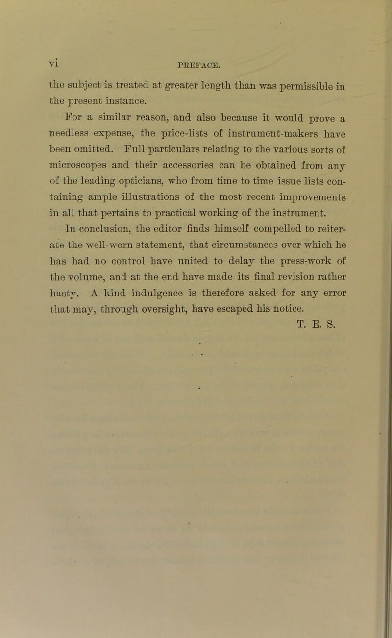 tlie subject is treated at greater length than was permissible in the present instance. For a similar reason, and also because it would prove a needless expense, the price-lists of instrument-makers have been omitted. Full particulars relating to the various sorts of microscopes and their accessories can be obtained from any of the leading opticians, who from time to time issue lists con- taining ample illustrations of the most recent improvements in all that pertains to practical working of the instrument. In conclusion, the editor finds himself compelled to reiter- ate the well-worn statement, that circumstances over which he has had no control have united to delay the press-work of the volume, and at the end have made its final revision rather hasty. A kind indulgence is therefore asked for any error that may, through oversight, have escaped his notice. T. E. S.