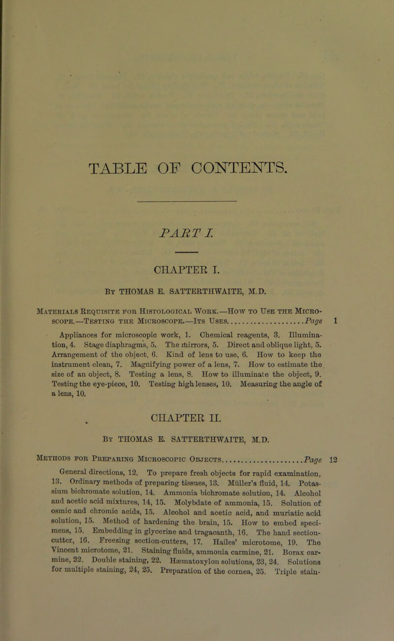 TABLE OF CONTENTS PART I CHAPTER I. By THOMAS E. SATTERTHWAITE, M.D. Materials Requisite for Histological Work.—How to Use the Micro- scope.—Testing the Microscope.—Its Uses Page 1 Appliances for microscopic work, 1. Chemical reagents, 3. Illumina- tion, 4. Stage diaphragms, 5. The ihirrors, 5. Direct and oblique light, 5. Arrangement of the object, G. Kind of lens to use, 6. How to keep the instrument clean, 7. Magnifying power of a lens, 7. How to estimate the. size of an object, 8. Testing a lens, 8. How to illuminate the object, 9. Testing the eye-piece, 10. Testing high lenses, 10. Measuring the angle of a lens, 10. CHAPTER II. By THOMAS E. SATTERTHWAITE, M.D. Methods for Preparing Microscopic Objects Page 13 General directions, 12. To prepare fresh objects for rapid examination, 13. Ordinary methods of preparing tissues, 13. Muller’s fluid, 14. Potas- sium bichromate solution, 14. Ammonia bichromate solution, 14. Alcohol and acetic acid mixtures, 14, 15. Molybdate of ammonia, 15. Solution of osmic and chromic acids, 15. Alcohol and acetic acid, and muriatic acid solution, 15. Method of hardening the brain, 15. How to embed speci- mens, 15. Embedding in glycerine and tragacanth, 1G. The hand section- cutter, 1G. Freezing section-cutters, 17. Hailes’ microtome, 19. The Vincent microtome, 21. Staining fluids, ammonia carmine, 21. Borax car- mine, 22. Double staining, 22. Hoematoxylon solutions, 23, 24. Solutions for multiple staining, 24, 25. Preparation of the cornea, 25. Triple stain-