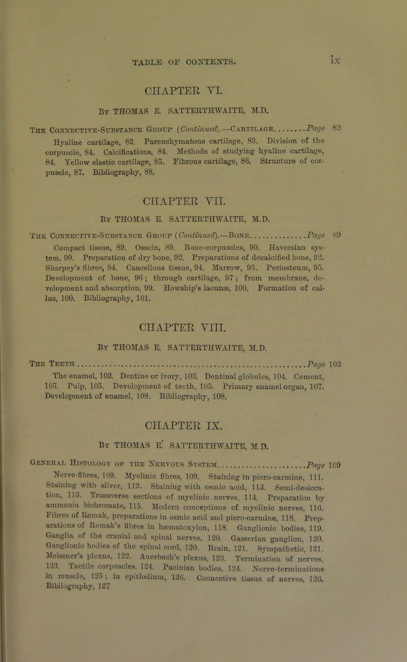 CHAPTER, YI. By THOMAS E. SATTERTHWAITE, M.D. The Connective-Substance Group {Continued).—Cabtilage Page. S3 Hyaline cartilage, 83. Parenchymatous cartilage, 83. Division of the corpuscle, 84. Calcifications, 84. Methods of studying hyaline cartilage, 84. Yellow elastic cartilage, So. Fibrous cartilage, 86. Structure of cor- puscle, 87. Bibliography, 88. CHAPTER VII. By THOMAS E. SATTERTHWAITE, M.D. The Connective-Substance Group {Continued).—Bone Page 89 Compact tissue, 89. Ossein, 89. Bone-corpuscles, 90. Haversian sys- tem, 90. Preparation of dry bone, 92. Preparations of decalcified bone, 92. Sharpey’s fibres, 94. Cancellous tissue, 94. Marrow, 95. Periosteum, 95. Development of bone, 96; through cartilage, 97; from membrane, de- velopment and absorption, 99. Howship’s lacunae, 100. Formation of cal- lus, 100. Bibliography, 101. CHAPTER VIII. By THOMAS E. SATTERTHWAITE, M.D. The Teeth Page 103 The enamel, 102. Dentine or ivory, 103. Dentinal globules, 104. Cement, 105. Pulp, 105. Development of teeth, 105. Primary enamel organ, 107. Development of enamel, 108. Bibliography, 108. CHAPTER IX. By THOMAS E.‘ SATTERTHWAITE, M.D. General Histology of tiie Nervous System Page 109 Nerve-fibres, 109. Myelinic fibres, 109. Staining in picro-carmine, 111. Staining with silver, 112. Staining with osmic acid, 113. Semi-desicca- tion, 113. Transverse sections of myelinic nerves, 114. Preparation by ammonia bichromate, 115. Modern conceptions of myelinic nerves, 116. 1'ibres of Remak, preparations in osmic acid and picro-carmine, 118. Prep- arations of Remak’s fibres in haimatoxylon, 118. Ganglionic bodies, 119. Ganglia of the cranial and spinal nerves, 120. Gasserian ganglion, 120. Ganglionic bodies of the spinal cord, 120. Brain, 121. Sympathetic, 121. Meissner’s plexus, 122. Auerbach’s plexus, 123. Termination of nerves, 1tactile corpuscles. 124. Pacinian bodies, 124. Nerve-terminations in muscle, 135 ; in epithelium, 126. Connective tissue of nerves, 126. Bibliography, 127
