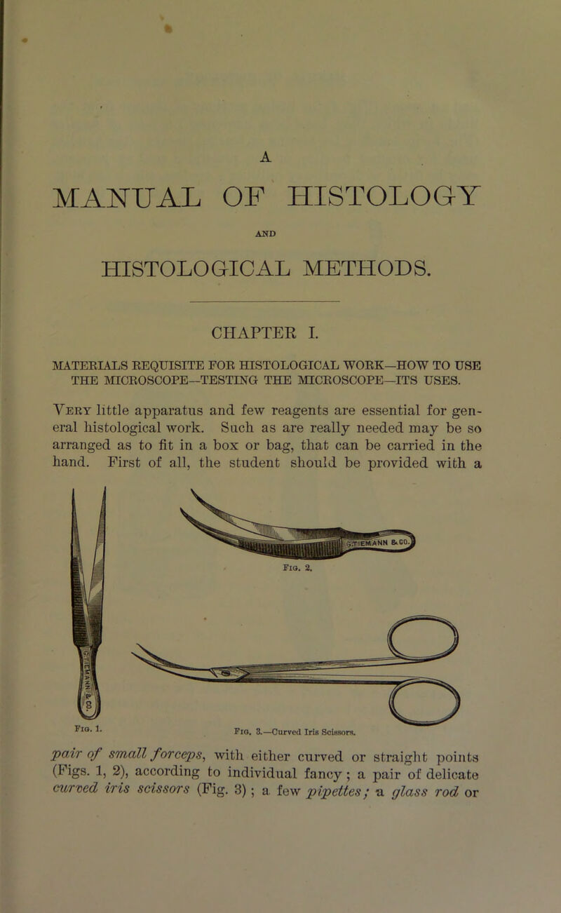 A MANUAL OF HISTOLOGY AND HISTOLOGICAL METHODS. CHAPTER I. MATERIALS REQUISITE FOR HISTOLOGICAL WORK—HOW TO USE THE MICROSCOPE—TESTING THE MICROSCOPE—ITS USES. Very little apparatus and few reagents are essential for gen- eral liistological work. Such as are really needed may be so arranged as to fit in a box or bag, that can be carried in the hand. First of all, the student should be provided with a Fio. 1. Fig. 2. pair of small forceps, with either curved or straight points (Figs. 1, 2), according to individual fancy; a pair of delicate curved iris scissors (Fig. 3); a. few pipettes; *a glass rod or