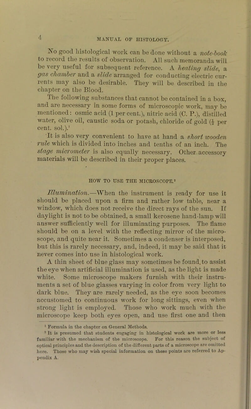 No good histological work can be done without a note-book to record the results of observation. All such memoranda will be very useful for subsequent reference. A beating slide, a gas chamber and a slide arranged for conducting electric cur- rents may also be desirable. They will be described in the chapter on the Blood. The following substances that cannot be contained in a box, and are necessary in some forms of microscopic work, may be mentioned: osmic acid (1 percent.), nitric acid (C. P.), distilled water, olive oil, caustic soda or potash, chloride of gold (■£ per cent, sol.).1 It is also very convenient to have at hand a short wooden rule which is divided into inches and tenths of an inch. The stage micrometer is also equally necessary. Other accessory materials will be described in their proper places. HOW TO USE THE MICROSCOPE.2 Illumination.—When the instrument is ready for use it should be placed upon a firm and rather low table, near a window, which does not receive the direct rays of the sun. If daylight is not to be obtained, a small kerosene hand-lamp will answer sufficiently well for illuminating purposes. The flame should be on a level with the reflecting mirror of the micro- scope, and quite near it. Sometimes a condenser is interposed, but this is rarely necessary, and, indeed, it may be said that it never comes into use in histological work. A thin sheet of blue glass may sometimes be found, to assist the eye when artificial illumination is used, as the light is made white. Some microscope makers furnish with their instru- ments a set of blue glasses varying in color from very light to dark blue. They are rarety needed, as the eye soon becomes accustomed to continuous work for long sittings, even when strong light is emploj^ed. Those who work much with the microscope keep both eyes open, and use first one and then 1 Formula in the chapter on General Methods. 2 It is presumed that students engaging in histological work are more or less familiar with the mechanism of the microscope. For this reason the subject of optical principles and the description of the different parts of a microscope are omitted here. Those who may wish special information on these points are referred to Ap- pendix A.