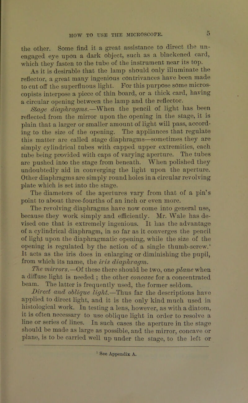 HOW TO USE TIIE MICROSCOPE. O the otlier. Some find it a great assistance to direct the un- engaged eye upon a dark object, such as a blackened card, which they fasten to the tube of the instrument near its top. As it is desirable that the lamp should only illuminate the reflector, a great many ingenious contrivances have been made to cut off the superfluous light. For this purpose some rnioros- copists interpose a piece of thin board, or a thick card, having a circular opening between the lamp and the reflector. Stage diaphragms.—When the pencil of light has been reflected from the mirror upon the opening in the stage, it is plain that a larger or smaller amount of light will pass, accord- ing to the size of the opening. The appliances that regulate this matter are called stage diaphragms—sometimes they are simply cylindrical tubes with capped upper extremities, each tube being provided with caps of varying aperture. The tubes are pushed into the stage from beneath. When polished they undoubtedly aid in converging the light upon the aperture. Other diaphragms are simply round holes in a circular revolving plate which is set into the stage. The diameters of the apertures vary from that of a pin’s point to about three-fourths of an inch or even more. The revolving diaphragms have now come into general use, because they work simply and efficiently. Mr. Wale has de- vised one that is extremely ingenious. It has the advantage of a cylindrical diaphragm, in so far as it converges the pencil of light upon the diaphragmatic opening, while the size of the opening is regulated by the action of a single thumb-screw.1 It acts as the iris does in enlarging or diminishing the pupil, from which its name, the iris diaphragm. The mirrors. —Of these there should be two, one plane when a diffuse light is needed ; the other concave for a concentrated beam. The latter is frequently used, the former seldom. Direct and oblique light.—Thus far the descriptions have applied to direct light, and it is the only kind much used in histological work. In testing a lens, however, as with a diatom, it is often necessary to use oblique light in order to resolve a line or series of lines. In such cases the aperture in the stage should be made as large as possible, and the mirror, concave or plane, is to be carried well up under the stage, to the left or 1 See Appendix A.