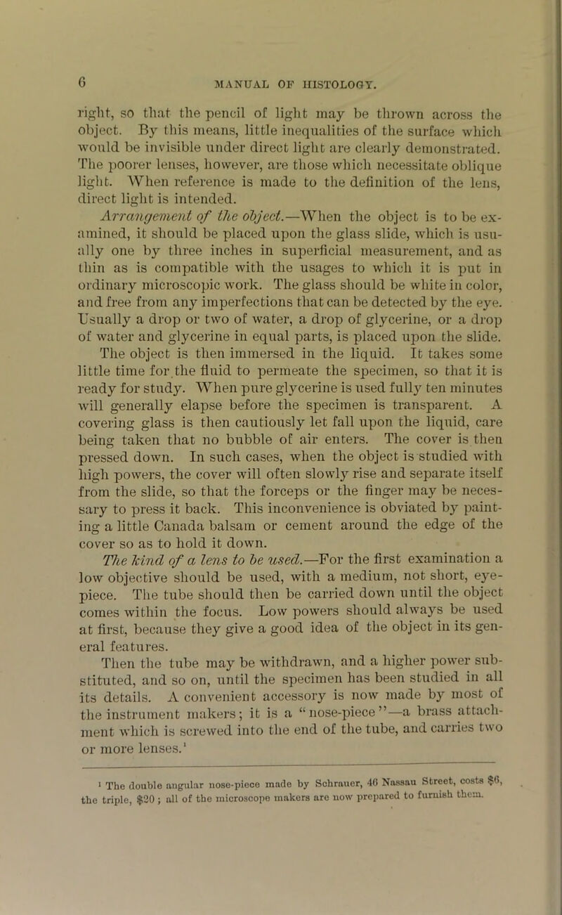 G right, so that the pencil of light may be thrown across the object. By this means, little inequalities of the surface which would be invisible under direct light are clearly demonstrated. The poorer lenses, however, are those which necessitate oblique light. When reference is made to the definition of the lens, direct light is intended. Arrangement of the object.—When the object is to be ex- amined, it should be placed upon the glass slide, which is usu- ally one by three inches in superficial measurement, and as thin as is compatible with the usages to which it is put in ordinary microscopic work. The glass should be white in color, and free from any imperfections that can be detected by the eye. Usually a drop or two of water, a drop of glycerine, or a drop of water and glycerine in equal parts, is placed upon the slide. The object is then immersed in the liquid. It takes some little time for.the fluid to permeate the specimen, so that it is ready for study. When pure glycerine is used fully ten minutes will generally elapse before the specimen is transparent. A covering glass is then cautiously let fall upon the liquid, care being taken that no bubble of air enters. The cover is then pressed down. In such cases, when the object is studied with high powers, the cover will often slowty rise and separate itself from the slide, so that the forceps or the finger may be neces- sary to press it back. This inconvenience is obviated by paint- ing a little Canada balsam or cement around the edge of the cover so as to hold it down. The kind of a lens to be used—For the first examination a low objective should be used, with a medium, not short, eye- piece. The tube should then be carried down until the object comes within the focus. Low powers should always be used at first, because they give a good idea of the object in its gen- eral features. Then the tube may be withdrawn, and a higher power sub- stituted, and so on, until the specimen has been studied in all its details. A convenient accessory is now made by most of the instrument makers; it is a “nose-piece”—a brass attach- ment which is screwed into the end of the tube, and carries two or more lenses.' 1 The double angular nose-piece made by Schrauer, 40 Nassau Street, costs $6, the triple, $20 ; all of the microscope makers arc now prepared to furnish them.