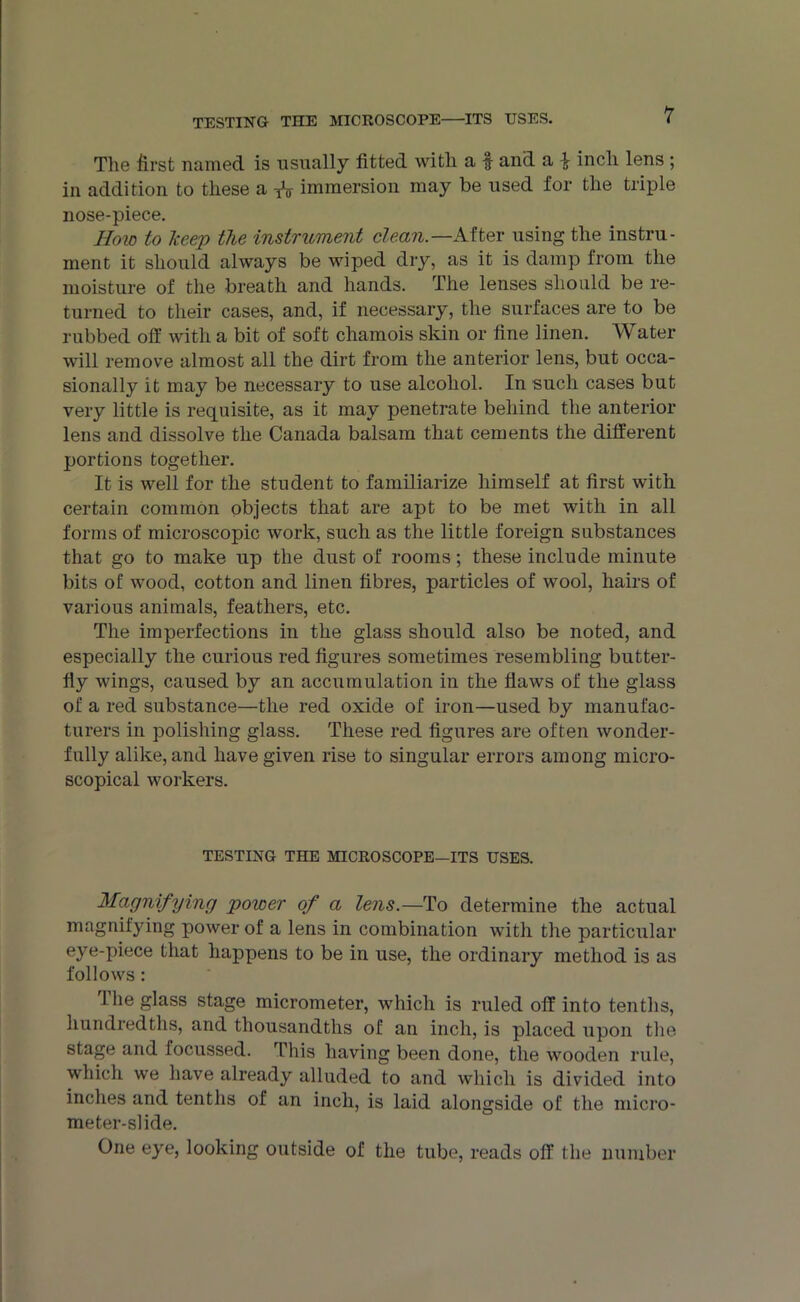 The first named is usually fitted with a f and a } inch lens ; in addition to these a * immersion may be used for the triple nose-piece. Hoio to Keep the instrument clean.—After using the instru- ment it should always be wiped dry, as it is damp from the moisture of the breath and hands. The lenses should be re- turned to their cases, and, if necessary, the surfaces are to be rubbed off with a bit of soft chamois skin or fine linen. Water will remove almost all the dirt from the anterior lens, but occa- sionally it may be necessary to use alcohol. In such cases but very little is requisite, as it may penetrate behind the anterior lens and dissolve the Canada balsam that cements the different portions together. It is well for the student to familiarize himself at first with certain common objects that are apt to be met with in all forms of microscopic work, such as the little foreign substances that go to make up the dust of rooms; these include minute bits of wood, cotton and linen fibres, particles of wool, hairs of various animals, feathers, etc. The imperfections in the glass should also be noted, and especially the curious red figures sometimes resembling butter- fly wings, caused by an accumulation in the flaws of the glass of a red substance—the red oxide of iron—used by manufac- turers in polishing glass. These red figures are often wonder- fully alike, and have given rise to singular errors among micro- scopical workers. TESTING THE MICROSCOPE—ITS USES. Magnifying power of a lens.—To determine the actual magnifying power of a lens in combination with the particular eye-piece that happens to be in use, the ordinary method is as follows: 1 lie glass stage micrometer, which is ruled off into tenths, hundredths, and thousandths of an inch, is placed upon the stage and focussed. This having been done, the wooden rule, which we have already alluded to and which is divided into inches and tenths of an inch, is laid alongside of the micro- meter-slide. One eye, looking outside of the tube, reads off the number
