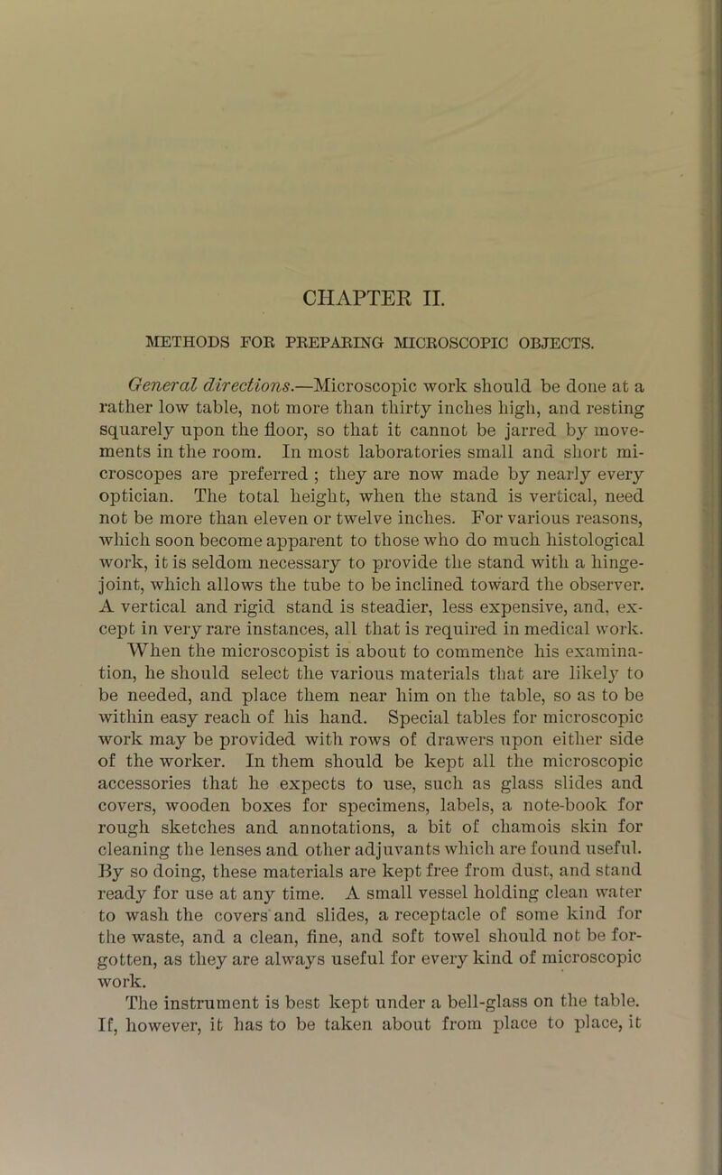 METHODS FOR PREPARING MICROSCOPIC OBJECTS. General directions.—Microscopic work should be done at a rather low table, not more than thirty inches high, and resting squarely upon the floor, so that it cannot be jarred by move- ments in the room. In most laboratories small and short mi- croscopes are preferred ; they are now made by nearly every optician. The total height, when the stand is vertical, need not be more than eleven or twelve inches. For various reasons, which soon become apparent to those who do much histological work, it is seldom necessary to provide the stand with a hinge- joint, which allows the tube to be inclined toward the observer. A vertical and rigid stand is steadier, less expensive, and, ex- cept in very rare instances, all that is required in medical work. When the microscopist is about to commenfce his examina- tion, he should select the various materials that are likely to be needed, and place them near him on the table, so as to be within easy reach of his hand. Special tables for microscopic work may be provided with rows of drawers upon either side of the worker. In them should be kept all the microscopic accessories that he expects to use, such as glass slides and covers, wooden boxes for specimens, labels, a note-book for rough sketches and annotations, a bit of chamois skin for cleaning the lenses and other adjuvants which are found useful. By so doing, these materials are kept free from dust, and stand ready for use at any time. A small vessel holding clean water to wash the covers and slides, a receptacle of some kind for the waste, and a clean, fine, and soft towel should not be for- gotten, as they are always useful for every kind of microscopic work. The instrument is best kept under a bell-glass on the table. If, however, it has to be taken about from place to place, it