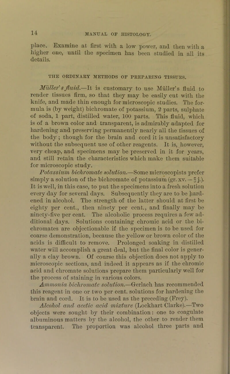 place. Examine at first with, a low power, and then with a higher one, until the specimen has been studied in all its details. THE ORDINARY METHODS OF PREPARING TISSUES. Muller'sfluid.—It is customary to use Muller’s fluid to render tissues firm, so that they may be easily cut with the knife, and made thin enough for microscopic studies. The for- mula is (by weight) bichromate of potassium, 2 parts, sulphate of soda, 1 part, distilled water, 100 parts. This fluid, which is of a brown color and transparent, is admirably adapted for hardening and preserving permanently nearly all the tissues of the body ; though for the brain and cord it is unsatisfactory without the subsequent use of other reagents. It is, however, very cheap, and specimens may be preserved in it for years, and still retain the characteristics which make them suitable for microscopic study. Potassium bichromate solution.—Some microscopists prefer simply a solution of the bichromate of potassium (gr. xv. — | j.). It is well, in this case, to put the specimens into a fresh solution every day for several days. Subsequently they are to be hard- ened in alcohol. The strength of the latter should at first be eighty per cent., then ninety per cent., and finally may be ninety-five per cent. The alcoholic process requires a few ad- ditional days. Solutions containing chromic acid or the bi- chromates are objectionable if the specimen is to be used for coarse demonstration, because the yellow or brown color of the acids is difficult to remove. Prolonged soaking in distilled water will accomplish a great deal, but the final color is gener- ally a ckiy brown. Of course this objection does not apply to microscopic sections, and indeed it appears as if the chromic acid and chromate solutions prepare them particularly well for the process of staining in various colors. Ammonia bichromate solution.—Gferlach has recommended this reagent in one or two per cent, solutions for hardening the brain and cord. It is to be used as the preceding (Frey). Alcohol and acetic acid mixture (Lockhart Clarke).—Two objects were sought by their combination: one to coagulate albuminous matters b}'- the alcohol, tlie other to render them transparent. The proportion was alcohol three parts and