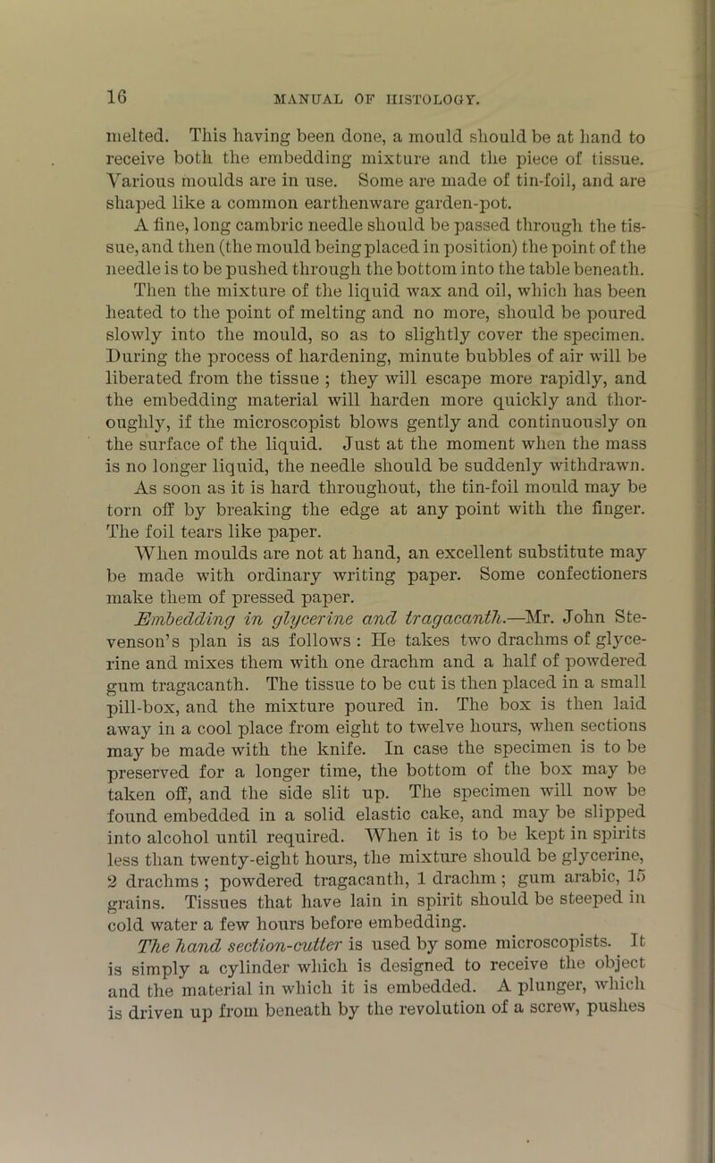 melted. This having been done, a mould should be at hand to receive both the embedding mixture and the piece of tissue. Various moulds are in use. Some are made of tin-foil, and are shaped like a common earthenware garden-pot. A line, long cambric needle should be passed through the tis- sue, and then (the mould being placed in position) the point of the needle is to be pushed through the bottom into the table beneath. Then the mixture of the liquid wax and oil, which has been heated to the point of melting and no more, should be poured slowly into the mould, so as to slightly cover the specimen. During the process of hardening, minute bubbles of air will be liberated from the tissue ; they will escape more rapidly, and the embedding material will harden more quickly and thor- oughly, if the microscopist blows gently and continuously on the surface of the liquid. Just at the moment when the mass is no longer liquid, the needle should be suddenly withdrawn. As soon as it is hard throughout, the tin-foil mould may be torn off by breaking the edge at any point with the finger. The foil tears like paper. When moulds are not at hand, an excellent substitute may be made with ordinary writing paper. Some confectioners make them of pressed paper. jEmbedding in glycerine and Iragacanth.—Mr. John Ste- venson’s plan is as follows: lie takes two drachms of gtyce- rine and mixes them with one drachm and a half of powdered gum tragacanth. The tissue to be cut is then placed in a small pill-box, and the mixture poured in. The box is then laid away in a cool place from eight to twelve hours, when sections may be made with the knife. In case the specimen is to be preserved for a longer time, the bottom of the box may be taken off, and the side slit up. The specimen will now be found embedded in a solid elastic cake, and may be slipped into alcohol until required. When it is to be kept in spirits less than twenty-eight hours, the mixture should be glycerine, 2 drachms ; powdered tragacanth, 1 drachm ; gum arabic, li) grains. Tissues that have lain in spirit should be steeped in cold water a few hours before embedding. The hand section-cutter is used by some microscopists. It is simply a cylinder which is designed to receive the object and the material in which it is embedded. A plunger, which is driven up from beneath by the revolution of a screw, pushes