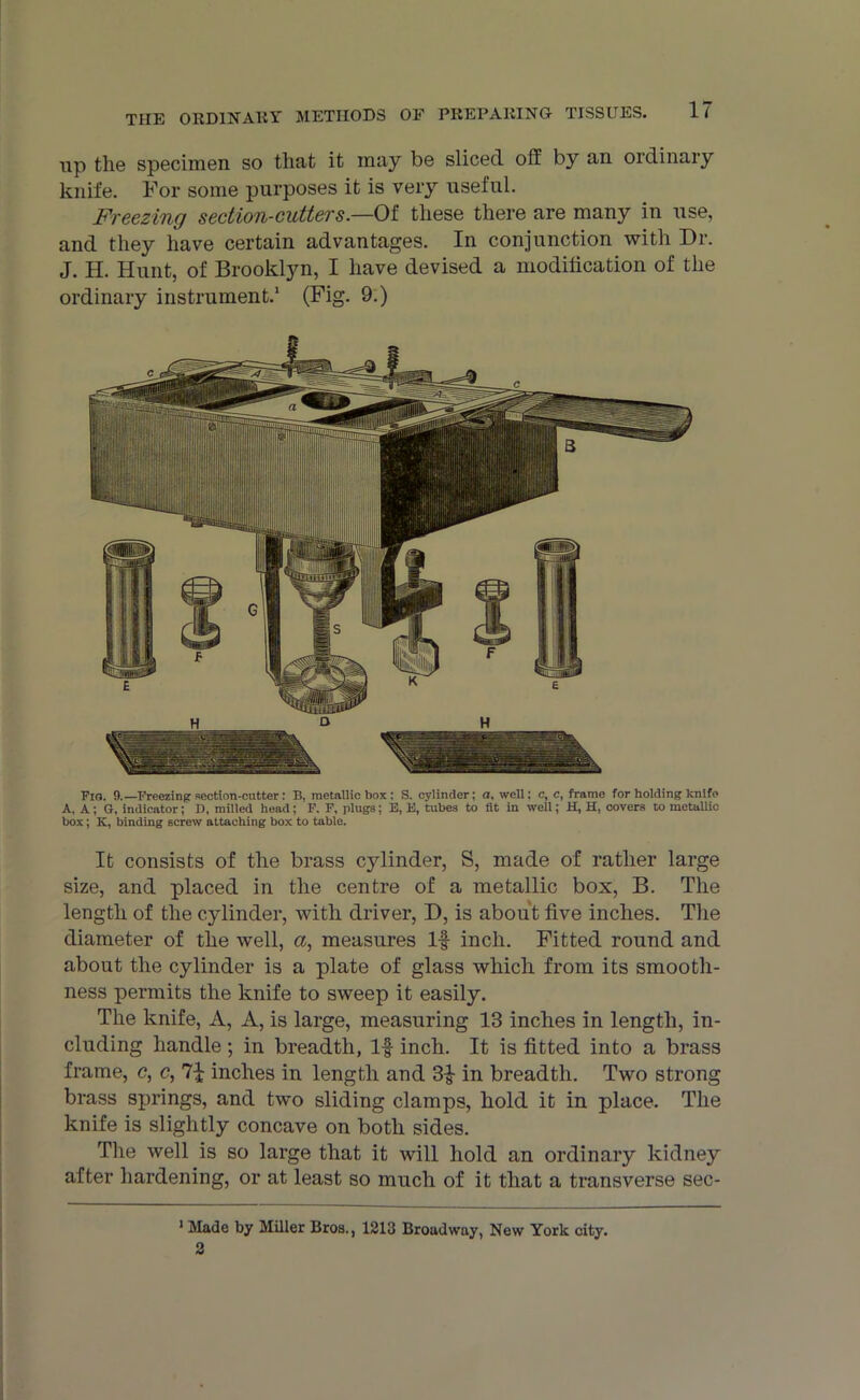 up the specimen so that it may be sliced off: by an ordinary knife. For some purposes it is very useful. Freezing section-cutters.—Of these there are many in use, and they have certain advantages. In conjunction with Or. J. H. Hunt, of Brooklyn, I have devised a modification of the ordinary instrument.1 2 (Fig. 9.) Fig. 9.—Freezing section-cutter : B, metallic box : S. cylinder; a, well: c, c, frame for holding knife A, A; G, indicator; D, milled head; F. F, plugs; E, E, tubes to fit in well; H, H, covers to metallic box; It, binding screw attaching box to table. It consists of the brass cjdinder, S, made of rather large size, and placed in the centre of a metallic box, B. The length of the cylinder, with driver, O, is about five inches. The diameter of the well, <x, measures If inch. Fitted round and about the cylinder is a plate of glass which from its smooth- ness permits the knife to sweep it easily. The knife, A, A, is large, measuring 13 inches in length, in- cluding handle; in breadth, If- inch. It is fitted into a brass frame, c, c, inches in length and 3£ in breadth. Two strong brass springs, and two sliding clamps, hold it in place. The knife is slightly concave on both sides. The well is so large that it will hold an ordinary kidney after hardening, or at least so much of it that a transverse sec- 1 Made by Miller Bros., 1213 Broadway, New York city. 2