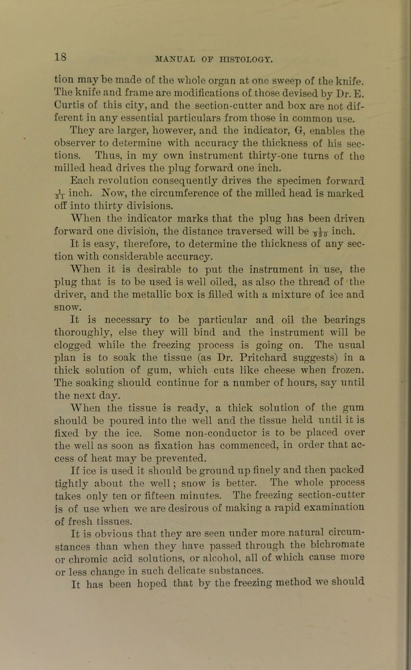 tion may be made of the whole organ at one sweep of the knife. The knife and frame are modifications of those devised by Dr. E. Curtis of this city, and the section-cutter and box are not dif- ferent in any essential particulars from those in common use. They are larger, however, and the indicator, G, enables the observer to determine with accuracy the thickness of his sec- tions. Thus, in my own instrument thirty-one turns of the milled head drives the plug forward one inch. Each revolution consequently drives the specimen forward inch. Now, the circumference of the milled head is marked off into thirty divisions. When the indicator marks that the plug has been driven forward one division, the distance traversed will be inch. It is easy, therefore, to determine the thickness of any sec- tion with considerable accuracy. When it is desirable to put the instrument in use, the plug that is to be used is well oiled, as also the thread of' the driver, and the metallic box is filled with a mixture of ice and snow. It is necessary to be particular and oil the bearings thoroughly, else tliejr will bind and the instrument will be clogged while the freezing process is going on. The usual plan is to soak the tissue (as Dr. Pritchard suggests) in a thick solution of gum, which cuts like cheese when frozen. The soaking should continue for a number of hours, say until the next day. When the tissue is ready, a thick solution of the gum should be poured into the well and the tissue held until it is fixed by the ice. Some non-conductor is to be placed over the well as soon as fixation has commenced, in order that ac- cess of heat may be prevented. If ice is used it should be ground up finely and then packed tightly about the well; snow is better. The whole process takes only ten or fifteen minutes. The freezing section-cutter is of use when we are desirous of making a rapid examination of fresh tissues. It is obvious that they are seen under more natural circum- stances than when they have passed through the bichromate or chromic acid solutions, or alcohol, all of which cause more or less change in such delicate substances. It has been hoped that by the freezing method we should