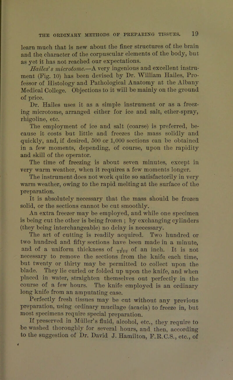 learn much that is new about the finer structures of the brain and the; character of the corpuscular elements of the body, but as yet it has not reached our expectations. Hailes's microtome— A very ingenious and excellent instru- ment (Fig. 10) has been devised by Dr. AVilliam Hailes, Pro- fessor of Histology and Pathological Anatomy at the Albany Medical College. Objections to it will be mainly on the ground of price. Dr. Hailes uses it as a simple instrument or as a freez- ing microtome, arranged either for ice and salt, ether-spray, rhigoline, etc. The employment of ice and salt (coarse) is preferred, be- cause it costs but little and freezes the mass solidty and quickly, and, if desired, 500 or 1,000 sections can be obtained in a few moments, depending, of course, upon the rapidity and skill of the operator. The time of freezing is about seven minutes, except in very warm weather, when it requires a few moments longer. The instrument does not work quite so satisfactorily in very warm weather, owing to the rapid melting at the surface of the preparation. It is absolutely necessary that the mass should be frozen solid, or the sections cannot be cut smoothly. An extra freezer may be employed, and while one specimen is being cut the other is being frozen ; by exchanging cylinders (they being interchangeable) no delay is necessary. The art of cutting is readily acquired. Two hundred or two hundred and fift}^ sections have been made in a minute, and of a uniform thickness of y^Vu of an inch. It is not necessary to remove the sections from the knife each time, but twenty or thirty may be permitted to collect upon the blade. They lie curled or folded up upon the knife, and when placed in water, straighten themselves out perfectly in the course of a few hours. The knife employed is an ordinary long knife from an amputating case. Perfectly fresh tissues may be cut without any previous preparation, using ordinary mucilage (acacia) to freeze in, but most specimens require special preparation. If preserved in Muller’s fluid, alcohol, etc., they require to be washed thoroughly for several hours, and then, according to the suggestion of Dr. David J. Hamilton, F.R.C.S., etc., of