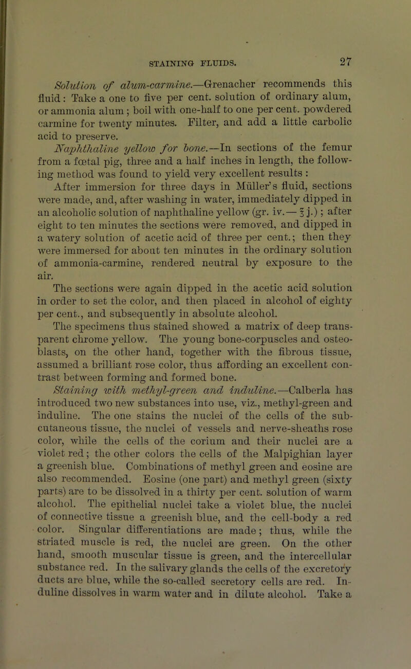 Solution of alum-carmine.—Grenadier recommends this fluid: Take a one to five per cent, solution of ordinary alum, or ammonia alum ; boil with one-half to one per cent, powdered carmine for twenty minutes. Filter, and add a little carbolic acid to preserve. Naphthaline yellow for bone.—In sections of the femur from a foetal pig, three and a half inches in length, the follow- ing method was found to yield very excellent results : After immersion for three days in Muller’s fluid, sections were made, and, after washing in water, immediately dipped in an alcoholic solution of naphthaline yellow (gr. iv.— 1 j.); after eight to ten minutes the sections were removed, and dipped in a watery solution of acetic acid of three per cent.; then they were immersed for about ten minutes in the ordinary solution of ammonia-carmine, rendered neutral by exposure to the air. The sections were again dipped in the acetic acid solution in order to set the color, and then placed in alcohol of eighty per cent., and subsequently in absolute alcohol. The specimens thus stained showed a matrix of deep trans- parent chrome yellow. The young bone-corpuscles and osteo- blasts, on the other hand, together with the fibrous tissue, assumed a brilliant rose color, thus affording an excellent con- trast between forming and formed bone. Staining with methyl-green and induline.—Calberla has introduced two new substances into use, viz., methyl-green and induline. The one stains the nuclei of the cells of the sub- cutaneous tissue, the nuclei of vessels and nerve-slieaths rose color, while the cells of the corium and their nuclei are a violet red; the other colors the cells of the Malpighian layer a greenish blue. Combinations of methyl green and eosine are also recommended. Eosine (one part) and methyl green (sixty parts) are to be dissolved in a thirty per cent, solution of warm alcohol. The epithelial nuclei take a violet blue, the nuclei of connective tissue a greenish blue, and the cell-body a red color. Singular differentiations are made; thus, while the striated muscle is red, the nuclei are green. On the other hand, smooth muscular tissue is green, and the intercellular substance red. In the salivary glands the cells of the excretory ducts are blue, while the so-called secretory cells are red. In- duline dissolves in warm water and in dilute alcohol. Take a