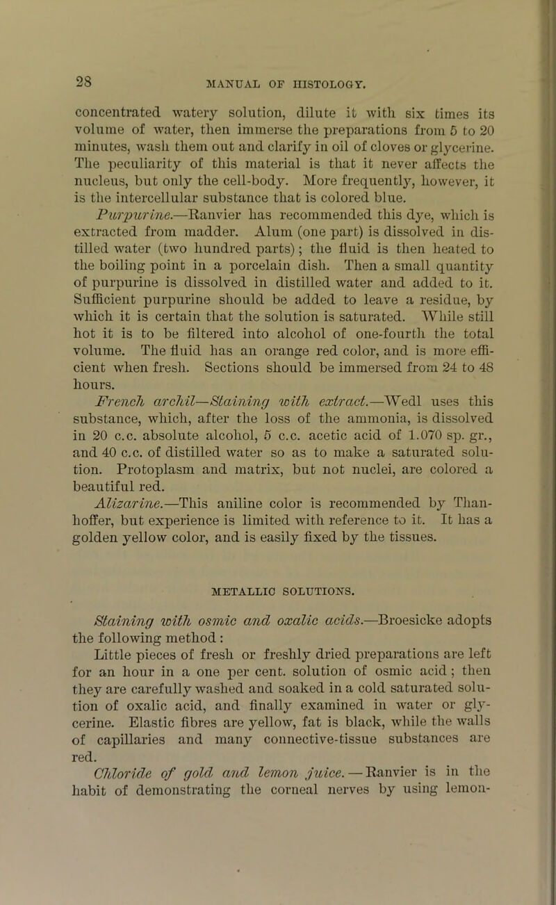 concentrated watery solution, dilute it with six times its volume of water, then immerse the preparations from 5 to 20 minutes, wash them out and clarify in oil of cloves or glycerine. The peculiarity of this material is that it never affects the nucleus, but only the cell-body. More frequently, however, it is the intercellular substance that is colored blue. Purpurine.—Ranvier has recommended this dye, which is extracted from madder. Alum (one part) is dissolved in dis- tilled water (two hundred parts); the fluid is then heated to the boiling point in a porcelain dish. Then a small quantity of purpurine is dissolved in distilled water and added to it. Sufficient purpurine should be added to leave a residue, by which it is certain that the solution is saturated. While still hot it is to be filtered into alcohol of one-fourth the total volume. The fluid has an orange red color, and is more effi- cient when fresh. Sections should be immersed from 24 to 48 hours. French archil—Staining with extract.—Wedl uses this substance, which, after the loss of the ammonia, is dissolved in 20 c.c. absolute alcohol, 5 c.c. acetic acid of 1.070 sp. gr., and 40 c.c. of distilled water so as to make a saturated solu- tion. Protoplasm and matrix, but not nuclei, are colored a beautiful red. Alizarine.—This aniline color is recommended by Tlian- hoffer, but experience is limited with reference to it. It has a golden yellow color, and is easily fixed by the tissues. METALLIC SOLUTIONS. Staining with osmic and oxalic acids.—Broesicke adopts the following method: Little pieces of fresh or freshly dried preparations are left for an hour in a one per cent, solution of osmic acid ; then they are carefully washed and soaked in a cold saturated solu- tion of oxalic acid, and finally examined in water or gly- cerine. Elastic fibres are yellow, fat is black, while the walls of capillaries and many connective-tissue substances are red. Chloride of gold and lemon juice. — Ranvier is in the habit of demonstrating the corneal nerves by using lemon-