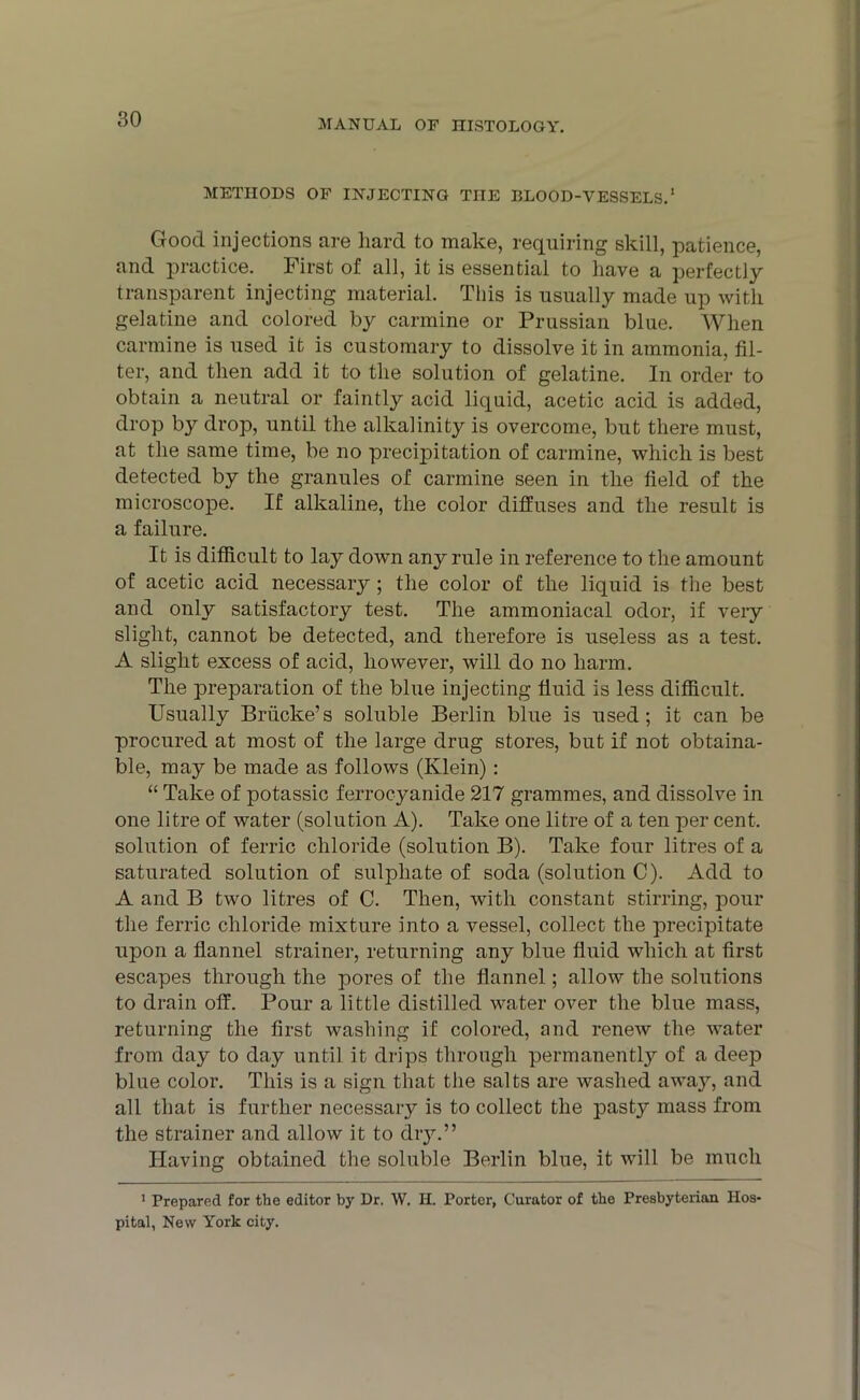 METHODS OF INJECTING THE BLOOD-VESSELS.1 Good injections are hard to make, requiring skill, patience, and practice. First of all, it is essential to have a perfectly transparent injecting material. This is usually made up with gelatine and colored by carmine or Prussian blue. When carmine is used it is customary to dissolve it in ammonia, fil- ter, and then add it to the solution of gelatine. In order to obtain a neutral or faintly acid liquid, acetic acid is added, drop by drop, until the alkalinity is overcome, but there must, at the same time, be no precipitation of carmine, which is best detected by the granules of carmine seen in the field of the microscope. If alkaline, the color diffuses and the result is a failure. It is difficult to lay down any rule in reference to the amount of acetic acid necessary ; the color of the liquid is the best and only satisfactory test. The ammoniacal odor, if very slight, cannot be detected, and therefore is useless as a test. A slight excess of acid, however, will do no harm. The preparation of the blue injecting fluid is less difficult. Usually Brficke’s soluble Berlin blue is used; it can be procured at most of the large drug stores, but if not obtaina- ble, may be made as follows (Klein) : “ Take of potassic ferrocyanide 217 grammes, and dissolve in one litre of water (solution A). Take one litre of a ten per cent, solution of ferric chloride (solution B). Take four litres of a saturated solution of sulphate of soda (solution C). Add to A and B two litres of C. Then, with constant stirring, pour the ferric chloride mixture into a vessel, collect the precipitate upon a flannel strainer, returning any blue fluid which at first escapes through the pores of the flannel; allow the solutions to drain off. Pour a little distilled water over the blue mass, returning the first washing if colored, and renew the water from day to day until it drips through permanently of a deep blue color. This is a sign that the salts are washed away, and all that is further necessary is to collect the pasty mass from the strainer and allow it to dry.” Having obtained the soluble Berlin blue, it will be much 1 Prepared for the editor by Dr. W. II. Porter, Curator of the Presbyterian Hos- pital, New York city.
