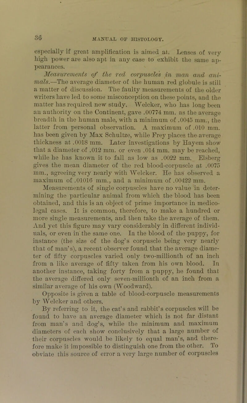 especially if great amplification is aimed at. Lenses of very liigli power are also apt in any case to exhibit the same ap- pearances. Measurements of the red corpuscles in man and ani- mals.—The average diameter of the human red globule is still a matter of discussion. The faulty measurements of the older writers have led to some misconception on these points, and the matter has required new study. Welcker, who has long been ail authority on the Continent, gave .00774 mm. as the average breadth in the human male, with a minimum of .0045 mm., the latter from personal observation. A maximum of .010 mm. has been given by Max Schultze, while Frey places the average thickness at .0018 mm. Later investigations by Ilayem show that a diameter of .012 mm. or even .014 mm. may be reached, while he has known it to fall as low as .0022 mm. Elsbei-g gives the mean diameter of the red blood-corpuscle at .0075 mm., agreeing very nearly with Welcker. He has observed a maximum of .01016 mm., and a minimum of .00422 mm. Measurements of single corpuscles have no value in deter- mining the particular animal from which the blood has been obtained, and this is an object of prime importance in medico- legal cases. It is common, therefore, to make a hundred or more single measurements, and then take the average of them. And yet this figure may vary considerably in different individ- uals, or even in the same one. In the blood of the puppy, for instance (the size of the dog’s corpuscle being very nearly that of man’s), a recent observer found that the average diame- ter of fifty corpuscles varied only two-millionth of an inch from a like average of fifty taken from his own blood. In another instance, taking forty from a puppy, he found that the average differed only seven-millionth of an inch from a similar average of his own (Woodward). Opposite is given a table of blood-corpuscle measurements by Welcker and others. By referring to it, the cat’s and rabbit’s corpuscles will be found to have an average diameter which is not far distant from man’s and dog’s, while the minimum and maximum diameters of each show conclusively that a large number of their corpuscles would be likely to equal man’s, and there- fore make it impossible to distinguish one from the other. To obviate this source of error a very large number of corpuscles