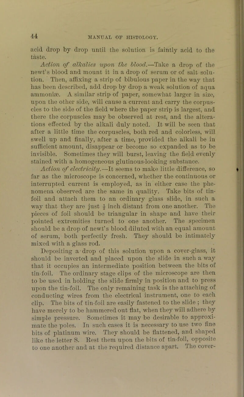 acid drop by drop until the solution is faintly acid to the taste. Action of alkalies upon the blood.—Take a drop of the newt’s blood and mount it in a drop of serum or of salt solu- tion. Then, affixing a strip of bibulous paper in the way that has been described, add drop by drop a weak solution of aqua ammonise. A similar strip of paper, somewhat larger in size, upon the other side, will cause a current and carry the corpus- cles to the side of the field where the paper strip is largest, and there the corpuscles may be observed at rest, and the altera- tions effected by the alkali duly noted. It will be seen that after a little time the corpuscles, both red and colorless, will swell up and finally, after a time, provided the alkali be in sufficient amount, disappear or become so expanded as to be invisible. Sometimes they will burst, leaving the field evenly stained with a homogeneous glutinous-looking substance. Action of electricity.—It seems to make little difference, so far as the microscope is concerned, whether the continuous or interrupted current is employed, as in either case the phe- nomena observed are the same in quality. Take bits of tin- foil and attach them to an ordinary glass slide, in such a way that they are just -} inch distant from one another. The pieces of foil should be triangular in shape and have their pointed extremities turned to one another. The specimen should be a drop of newt’s blood diluted with an equal amount of serum, both perfectly fresh. They should be intimately mixed with a glass rod. Depositing a drop of this solution upon a cover-glass, it should be inverted and placed upon the slide in such a waj7- tliat it occupies an intermediate position between the bits of tin-foil. The ordinary stage clips of the microscope are then to be used in holding the slide firmly in position and to press upon the tin-foil. The only remaining task is the attaching of conducting wires from the electrical instrument, one to each clip. The bits of tin-foil are easily fastened to the slide ; they have merely to be hammered out flat, when they will adhere by simple pressure. Sometimes it may be desirable to approxi- mate the poles. In such cases it is necessary to use two fine bits of platinum wire. They should be flattened, and shaped like the letter S. Rest them upon the bits of tin-foil, opposite to one another and at the required distance apart. The cover-