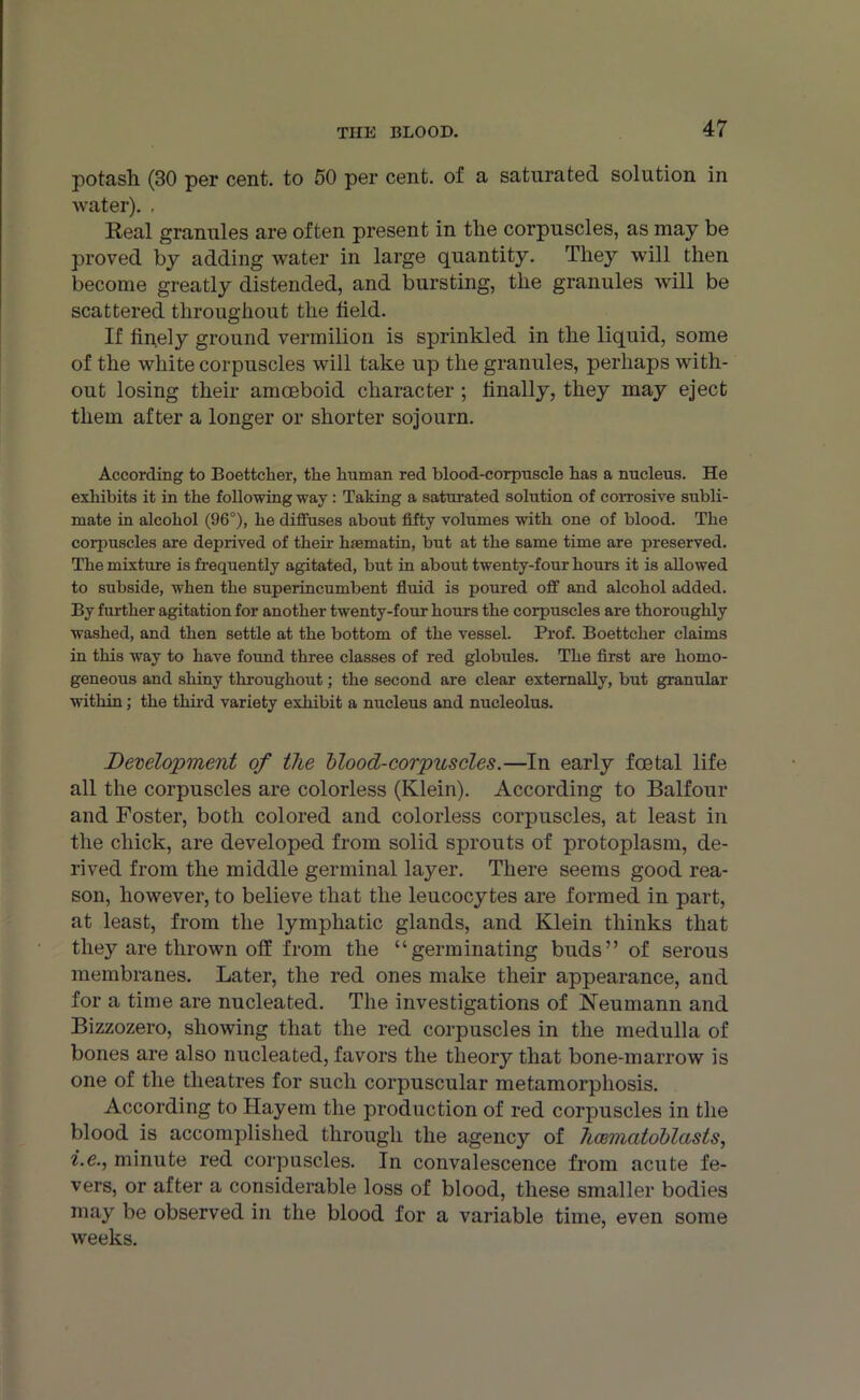 potash (30 per cent, to 50 per cent, of a saturated solution in water). , Real granules are often present in the corpuscles, as may be proved by adding water in large quantity. They will then become greatly distended, and bursting, the granules will be scattered throughout the held. If finely ground vermilion is sprinkled in the liquid, some of the white corpuscles will take up the granules, perhaps with- out losing their amoeboid character ; finally, they may eject them after a longer or shorter sojourn. According to Boettcher, the human red blood-corpuscle has a nucleus. He exhibits it in the following way : Taking a saturated solution of corrosive subli- mate in alcohol (96°), he diffuses about fifty volumes with one of blood. The corpuscles are deprived of their haematin, but at the same time are preserved. The mixture is frequently agitated, but in about twenty-four hours it is allowed to subside, when the superincumbent fluid is poured off and alcohol added. By further agitation for another twenty-four hours the corpuscles are thoroughly washed, and then settle at the bottom of the vessel. Prof. Boettcher claims in this way to have found three classes of red globules. The first are homo- geneous and shiny throughout; the second are clear externally, but granular within; the third variety exhibit a nucleus and nucleolus. Development of the blood-corpuscles.—In early foetal life all the corpuscles are colorless (Klein). According to Balfour and Foster, both colored and colorless corpuscles, at least in the chick, are developed from solid sprouts of protoplasm, de- rived from the middle germinal layer. There seems good rea- son, however, to believe that the leucocytes are formed in part, at least, from the lymphatic glands, and Klein thinks that they are thrown off from the “germinating buds” of serous membranes. Later, the red ones make their appearance, and for a time are nucleated. The investigations of Neumann and Bizzozero, showing that the red corpuscles in the medulla of bones are also nucleated, favors the theor}*- that bone-marrow is one of the theatres for such corpuscular metamorphosis. According to Hayem the production of red corpuscles in the blood is accomplished through the agency of hcemcitoblasts, i.e., minute red corpuscles. In convalescence from acute fe- vers, or after a considerable loss of blood, these smaller bodies may be observed in the blood for a variable time, even some weeks.