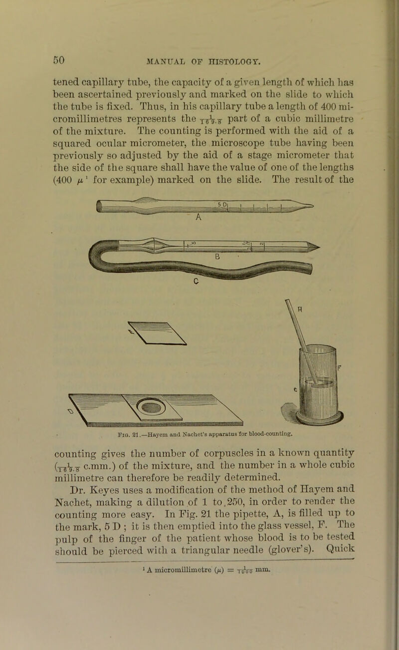 tened capillary tube, the capacity of a given length of which has been ascertained previously and marked on the slide to which the tube is fixed. Thus, in his capillary tube a length of 400 mi- cromillimetres represents the Par^ a cubic millimetre of the mixture. The counting is performed with the aid of a squared ocular micrometer, the microscope tube having been previously so adjusted by the aid of a stage micrometer that the side of the square shall have the value of one of the lengths (400 fx,' for example) marked on the slide. The result of the Fig. 21.—Hayem and Nachet’s apparatus for blood-counting. counting gives the number of corpuscles in a known quantity c.mm.) of the mixture, and the number in a whole cubic millimetre can therefore be readily determined. Dr. Keyes uses a modification of the method of Hayem and Nachet, making a dilution of 1 to,250, in order to render the counting more easy. In Fig. 21 the pipette, A, is filled up to the mark, 5 D ; it is then emptied into the glass vessel, F. The pulp of the finger of the patient whose blood is to be tested should be pierced with a triangular needle (glover’s). Quick 1 A micromillimetre (jx) = tAtt nim-