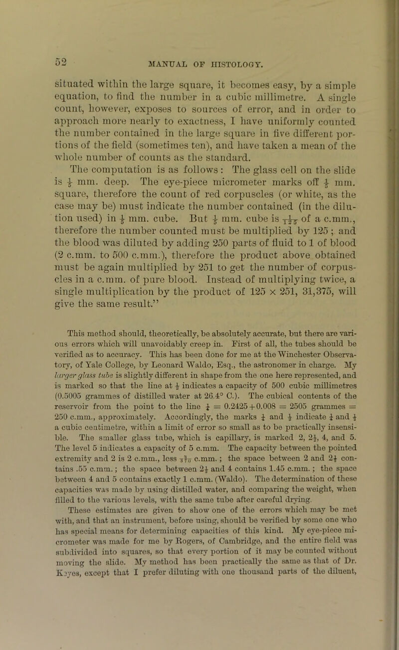 situated witliin the large square, it becomes easy, by a simple equation, to find the number in a cubic millimetre. A single count, however, exposes to sources of error, and in order to approach more nearly to exactness, I have uniformly counted the number contained in the large square in live different por- tions of the field (sometimes ten), and have taken a mean of the whole number of counts as the standard. The computation is as follows : The glass cell on the slide is i mm. deep. The eyeqfiece micrometer marks off mm. square, therefore the count of red corpuscles (or white, as the case may be) must indicate the number contained (in the dilu- tion used) in } mm. cube. But £ mm. cube is of a c.mm., therefore the number counted must be multiplied by 125 ; and the blood was diluted by adding 250 parts of fluid to 1 of blood (2 c.mm. to 500 c.mm.), therefore the product above obtained must be again multiplied by 251 to get the number of corpus- cles in a c.mm. of pure blood. Instead of multiplying twice, a single multiplication by the product of 125 x 251, 31,375, will give the same result.” This method should, theoretically, be absolutely accurate, but there are vari- ous errors which will unavoidably creep in. First of all, the tubes should be verified as to accuracy. This has been done for me at the Winchester Observa- tory, of Yale College, by Leonard Waldo, Esq., the astronomer in charge. My larger glass tube is slightly different in shape from the one here represented, and is marked so that the line at 4 indicates a capacity of 500 cubic millimetres (0.5005 grammes of distilled water at 26.4° C.). The cubical contents of the reservoir from the point to the line 1 = 0.2425 + 0.008 = 2505 grammes = 250 c.mm., approximately. Accordingly, the marks £ and £ indicate £ and £ a cubic centimetre, within a limit of error so small as to be practically insensi- ble. The smaller glass tube, which is capillary, is marked 2, 2£, 4, and 5. The level 5 indicates a capacity of 5 c.mm. The capacity between the pointed extremity and 2 is 2 c.mm., less c.mm. ; the space between 2 and 2£ con- tains .55 c.mm.; the space between 2£ and 4 contains 1.45 c.mm.; the space between 4 and 5 contains exactly 1 c.mm. (Waldo). The determination of these capacities was made by using distilled water, and comparing the weight, when filled to the various levels, with the same tube after careful drying. These estimates are given to show one of the errors which may be met with, and that an instrument, before using, should be verified by some one who has special means for determining capacities of this kind. My eye-piece mi- crometer was made for me by Rogers, of Cambridge, and the entire field was subdivided into squares, so that every portion of it may be counted without moving the slide. My method has been practically the same as that of Dr. Keyes, except that I prefer diluting with one thousand parts of the diluent,