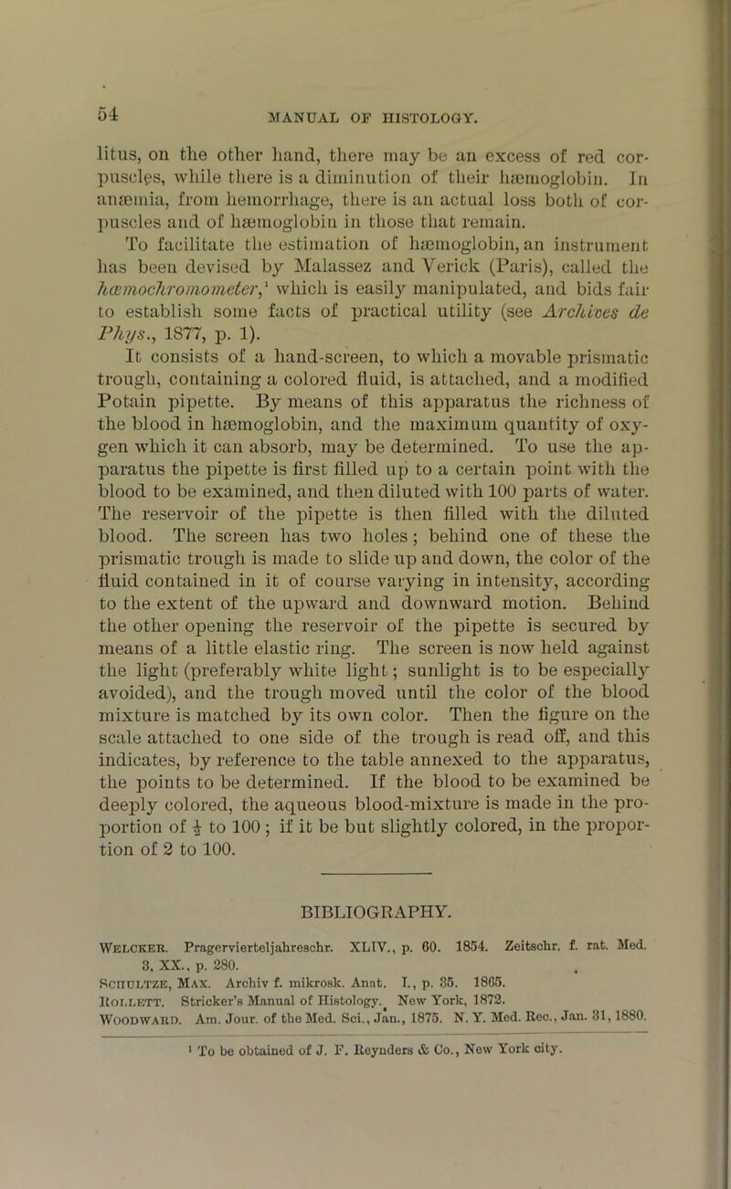 litus, on the other hand, there may be an excess of red cor- puscles, while there is a diminution of their haemoglobin. In anaemia, from hemorrhage, there is an actual loss both of cor- puscles and of haemoglobin in those that remain. To facilitate the estimation of haemoglobin, an instrument has been devised by Malassez and Yerick (Paris), called the hcemochroinometer,1 which is easily manipulated, and bids fair to establish some facts of practical utility (see Archives de Phys., 1877, p. 1). It consists of a hand-screen, to which a movable prismatic trough, containing a colored fluid, is attached, and a modified Potain pipette. By means of this apparatus the richness of the blood in hemoglobin, and the maximum quantity of oxy- gen which it can absorb, may be determined. To use the ap- paratus the pipette is first filled up to a certain point with the blood to be examined, and then diluted with 100 parts of water. The reservoir of the pipette is then filled with the diluted blood. The screen has two holes; behind one of these the prismatic trough is made to slide up and down, the color of the fluid contained in it of course varying in intensity, according to the extent of the upward and downward motion. Behind the other opening the reservoir of the pipette is secured by means of a little elastic ring. The screen is now held against the light (preferably white light; sunlight is to be especially avoided), and the trough moved until the color of the blood mixture is matched by its own color. Then the figure on the scale attached to one side of the trough is read off, and this indicates, by reference to the table annexed to the apparatus, the points to be determined. If the blood to be examined be deeply colored, the aqueous blood-mixture is made in the pro- portion of i to 100 ; if it be but slightly colored, in the propor- tion of 2 to 100. BIBLIOGRAPHY. Welcker. Pragervierteljahreschr. XLIV., p. 60. 1854. Zeitsclir. f. rat. Med. 3, XX., p. 280. Sciioetze, Max. Archiv f. inikrosk. Anat. I., p. 35. 1865. llOLLETT. Strieker’s Manual of Histology. New York, 1872. Woodward. Am. Jour, of the Med. Sci., Jan., 1875. N. Y. Med. Rec., Jan. 31,1880. 1 To be obtained of J. F. Reynders & Co., New York city.