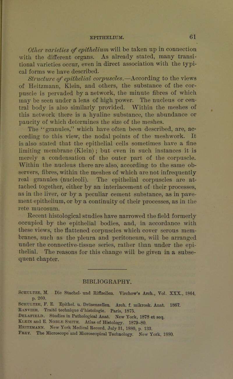 Other varieties of epithelium will be taken up in connection with the different organs. As already stated, many transi- tional varieties occur, even in direct association with the typi- cal forms we have described. Structure of epithelial corpuscles.—According to the views of Heitzmann, Klein, and others, the substance of the cor- puscle is pervaded by a network, the minute fibres of which may be seen under a lens of high power. The nucleus or cen- tral body is also similarly provided. Within the meshes of this network there is a hyaline substance, the abundance or paucity of which determines the size of the meshes. The ‘‘granules,” which have often been described, are, ac- cording to this view, the nodal points of the meshwork. It is also stated that the epithelial cells sometimes have a fine limiting membrane (Klein); but even in such instances it is merely a condensation of the outer part of the corpuscle. Within the nucleus there are also, according to the same ob- servers, fibres, within the meshes of which are not infrequently real granules (nucleoli). The epithelial corpuscles are at- tached together, either by an interlacement of their processes, as in the liver, or by a peculiar cement substance, as in pave- ment epithelium, or by a continuity of their processes, as in the rete mucosum. Recent histological studies have narrowed the field formerly occupied by the epithelial bodies, and, in accordance with these views, the flattened corpuscles which cover serous mem- branes, such as the pleura and peritoneum, will be arranged under the connective-tissue series, rather than under the epi- thelial. The reasons for this change will be given in a subse- quent chapter. BIBLIOGRAPHY. Schui.tze, M. Die Stachel- und Riffzellen. Virchow’s Arch., Vol. XXX., 1864, p. 260. Sciiui.tze, F. E. Epithel. u. Driisenzellen. Arch. f. mikrosk. Anat. 1867. Ranviek. Traito technique d’histologie. Paris, 1875. Delafield. Studies in Pathological Anat. New York, 1878 et seq. Klein and E. Noble Smith. Atlas of Histology. 1879-80. Heitzmann. New York Medical Record. July 31, 1880, p. 133. Fkey. The Microscope and Microscopical Technology. Now York, 1880.