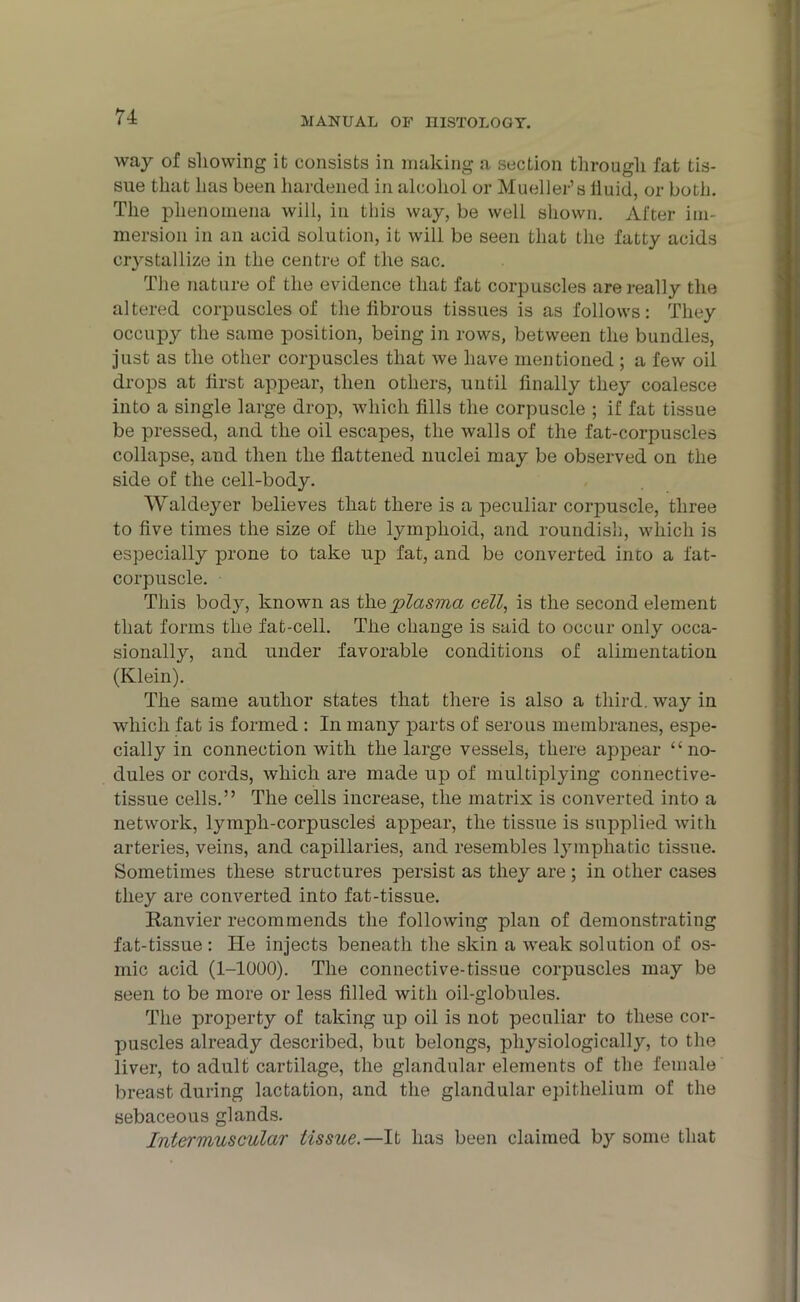 way of showing it consists in making a section through fat tis- sue that has been hardened in alcohol or Mueller’s fluid, or both. The phenomena will, in this way, be well shown. After im- mersion in an acid solution, it will be seen that the fatty acids crystallize in the centre of the sac. The nature of the evidence that fat corpuscles are really the altered corpuscles of the librous tissues is as follows: They occupy the same position, being in rows, between the bundles, just as the other corpuscles that we have mentioned; a few oil drops at first appear, then others, until finally they coalesce into a single large drop, which fills the corpuscle ; if fat tissue be pressed, and the oil escapes, the walls of the fat-corpuscles collapse, and then the flattened nuclei may be observed on the side of the cell-body. Waldeyer believes that there is a peculiar corpuscle, three to five times the size of the lymphoid, and roundish, which is especially prone to take up fat, and be converted inco a fat- corpuscle. This bod}, known as the plasma cell, is the second element that forms the fat-cell. The change is said to occur only occa- sionally, and under favorable conditions of alimentation (Klein). The same author states that there is also a third, way in which fat is formed : In many parts of serous membranes, espe- cially in connection with the large vessels, there appear “no- dules or cords, which are made up of multiplying connective- tissue cells.” The cells increase, the matrix is converted into a network, lymph-corpuscles appear, the tissue is supplied with arteries, veins, and capillaries, and resembles lymphatic tissue. Sometimes these structures persist as they are ; in other cases they are converted into fat-tissue. Ranvier recommends the following plan of demonstrating fat-tissue: He injects beneath the skin a weak solution of os- mic acid (1-1000). The connective-tissue corpuscles may be seen to be more or less filled with oil-globules. The property of taking up oil is not peculiar to these cor- puscles already described, but belongs, physiologically, to the liver, to adult cartilage, the glandular elements of the female breast during lactation, and the glandular epithelium of the sebaceous glands. Intermuscular tissue.—It has been claimed by some that