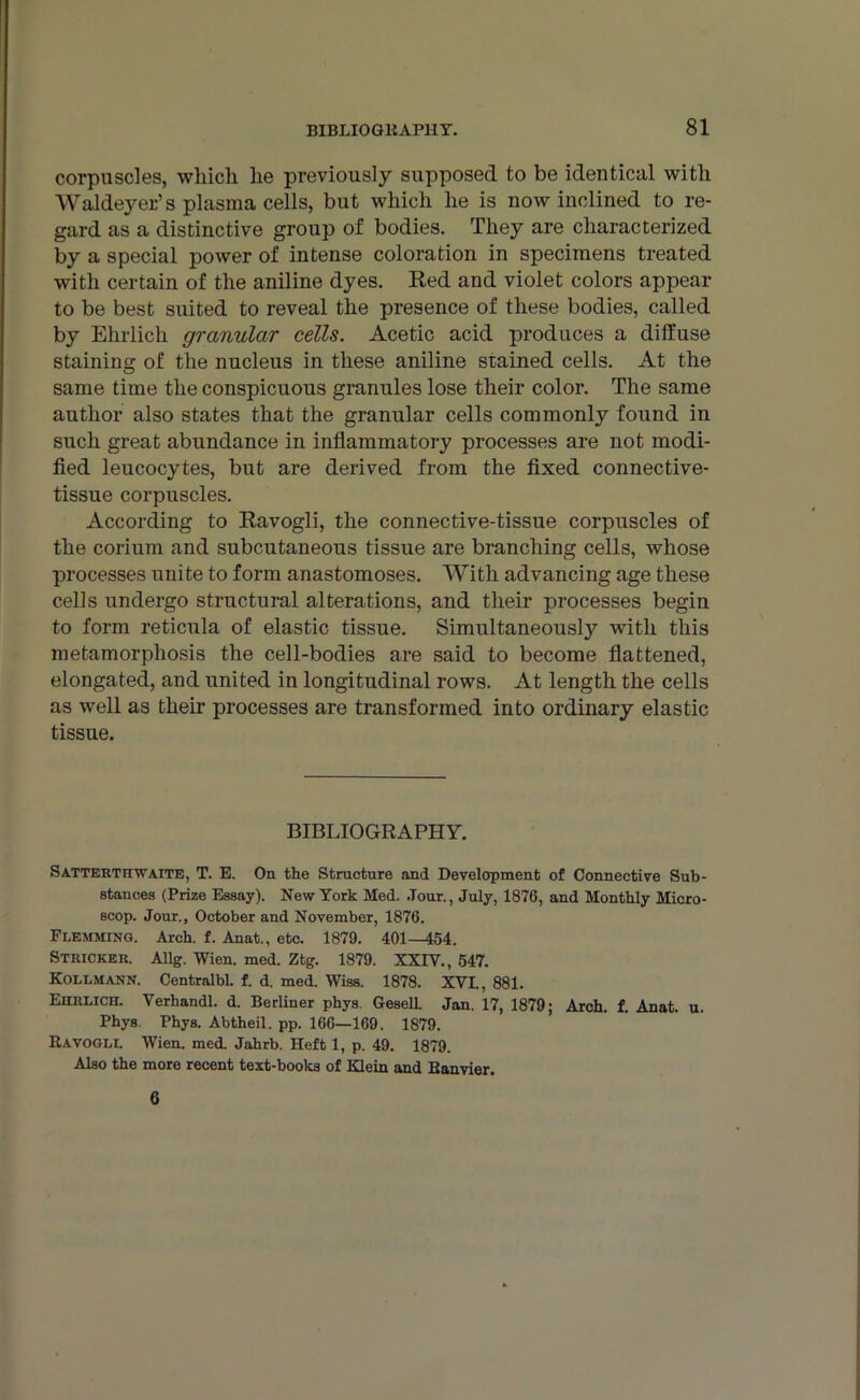 corpuscles, which lie previously supposed to be identical with Waldeyer’s plasma cells, but which he is now inclined to re- gard as a distinctive group of bodies. They are characterized by a special power of intense coloration in specimens treated with certain of the aniline dyes. Red and violet colors appear to be best suited to reveal the presence of these bodies, called by Ehrlich granular cells. Acetic acid produces a diffuse staining of the nucleus in these aniline stained cells. At the same time the conspicuous granules lose their color. The same author also states that the granular cells commonly found in such great abundance in inflammatory processes are not modi- fied leucocytes, but are derived from the fixed connective- tissue corpuscles. According to Ravogli, the connective-tissue corpuscles of the corium and subcutaneous tissue are branching cells, whose processes unite to form anastomoses. With advancing age these cells undergo structural alterations, and their processes begin to form reticula of elastic tissue. Simultaneously with this metamorphosis the cell-bodies are said to become flattened, elongated, and united in longitudinal rows. At length the cells as well as their processes are transformed into ordinary elastic tissue. BIBLIOGRAPHY. SatterttcWAITE, T. E. On the Structure and Development of Connective Sub- stances (Prize Essay). New York Med. .Tour., July, 1876, and Monthly Micro- scop. Jour., October and November, 1876. Flemming. Arch. f. Anat., etc. 1879. 401—454. Stricker. Allg. Wien. med. Ztg. 1879. XXIV., 547. Kollmann. Centralbl. f. d. med. Wiss. 1878. XVI., 881. Ehrlich. Verhandl. d. Berliner phys. GeselL Jan. 17, 1879; Arch. f. Anat. u. Phys. Phys. Abtheil. pp. 166—169, 1879. Ravogli. Wien. med. Jahrb. Heft 1, p. 49. 1879. Also the more recent text-books of Klein and Ranvier. 6