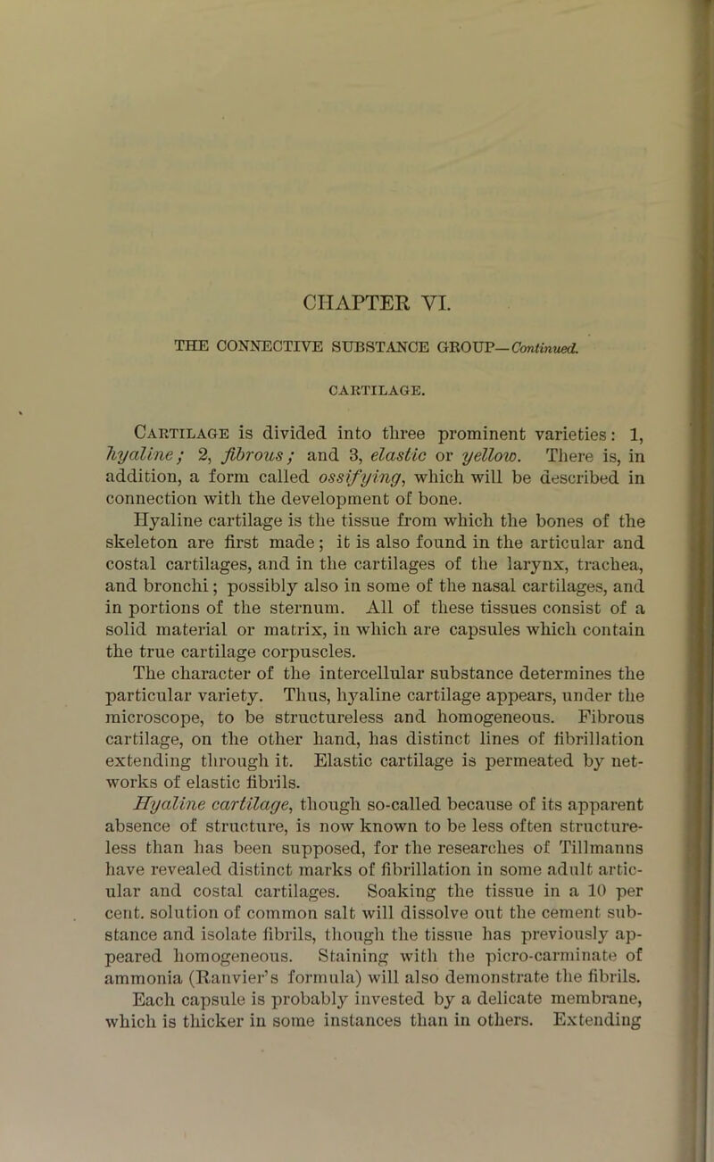 CHAPTER VI. THE CONNECTIVE SUBSTANCE GROUP— Continued. CARTILAGE. Cartilage is divided into three prominent varieties: 1, hyaline; 2, fibrous; and 3, elastic or yellow. There is, in addition, a form called ossifying, which will be described in connection with the development of bone. Hyaline cartilage is the tissue from which the bones of the skeleton are first made ; it is also found in the articular and costal cartilages, and in the cartilages of the larynx, trachea, and bronchi; possibly also in some of the nasal cartilages, and in portions of the sternum. All of these tissues consist of a solid material or matrix, in which are capsules which contain the true cartilage corpuscles. The character of the intercellular substance determines the particular variety. Thus, hyaline cartilage appears, under the microscope, to be structureless and homogeneous. Fibrous cartilage, on the other hand, has distinct lines of fibrillation extending through it. Elastic cartilage is permeated by net- works of elastic fibrils. Hyaline cartilage, though so-called because of its apparent absence of structure, is now known to be less often structure- less than has been supposed, for the researches of Tillmanns have revealed distinct marks of fibrillation in some adult artic- ular and costal cartilages. Soaking the tissue in a 10 per cent, solution of common salt will dissolve out the cement sub- stance and isolate fibrils, though the tissue has previously ap- peared homogeneous. Staining with the picro-carminate of ammonia (Ranvier’s formula) will also demonstrate the fibrils. Each capsule is probably invested by a delicate membrane, which is thicker in some instances than in others. Extending