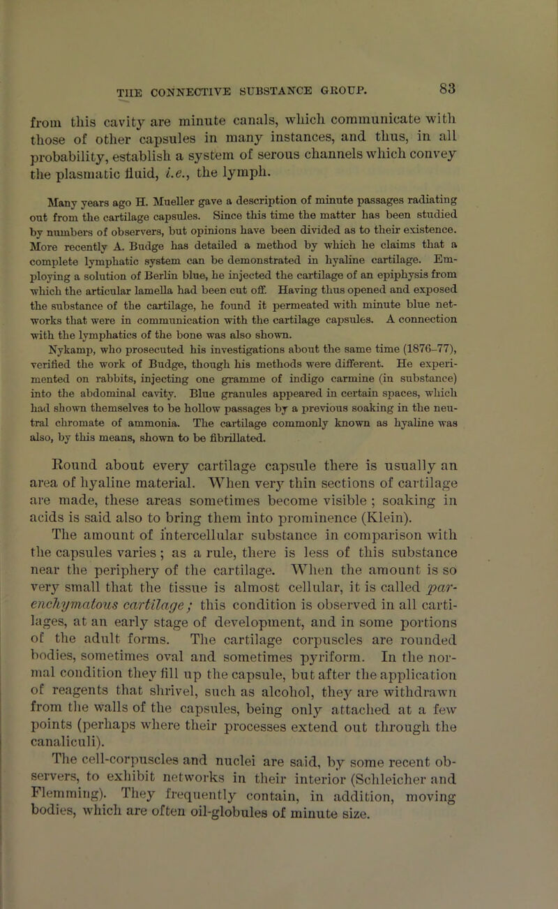 from this cavity are minute canals, which communicate with those of other capsules in many instances, and thus, in all probability, establish a system of serous channels which convey the plasmatic fluid, l.e., the lymph. Many years ago H. Mueller gave a description of minute passages radiating out from the cartilage capsules. Since this time the matter has been studied by numbers of observers, but opinions have been divided as to their existence. More recently A. Budge has detailed a method by which he claims that a complete lymphatic system can be demonstrated in hyaline cartilage. Em- ploying a solution of Berlin blue, he injected the cartilage of an epiphysis from which the articular lamella had been cut off. Having thus opened and exposed the substance of the cartilage, he found it permeated with minute blue net- works that were in communication with the cartilage capsules. A connection with the lymphatics of the bone was also shown. Nykamp, who prosecuted his investigations about the same time (1876-77), verified the wox-k of Budge, though his methods were different. He experi- mented on rabbits, injecting one gramme of indigo carmine (in substance) into the abdominal cavity. Blue granules appeared in certain spaces, which had shown themselves to be hollow passages by a previous soaking in the neu- tral chromate of ammonia. The cartilage commonly known as hyaline was also, by this means, shown to be fibrillated. Round about every cartilage capsule there is usually an area of hyaline material. When very thin sections of cartilage are made, these areas sometimes become visible ; soaking in acids is said also to bring them into prominence (Klein). The amount of intercellular substance in comparison with the capsules varies ; as a rule, there is less of this substance near the periphery of the cartilage. When the amount is so very small that the tissue is almost cellular, it is called ‘par- enchymatous cartilage ; this condition is observed in all carti- lages, at an early stage of development, and in some portions of the adult forms. The cartilage corpuscles are rounded bodies, sometimes oval and sometimes pyriform. In the nor- mal condition they fill up the capsule, but after the application of reagents that shrivel, such as alcohol, they are withdrawn from the walls of the capsules, being only attached at a few points (perhaps where their processes extend out through the canaliculi). The cell-corpuscles and nuclei are said, by some recent ob- servers,. to exhibit networks in their interior (Schleicher and Flemming). They frequently contain, in addition, moving bodies, which are often oil-globules of minute size.