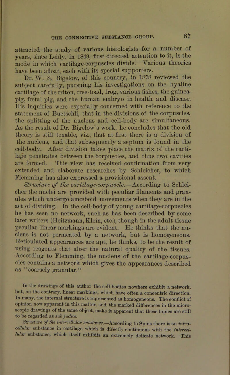 attracted tlie study of various histologists for a number of years, since Leidy, in 1849, first directed attention to it, is the mode in which cartilage-corpuscles divide. Various theories have been afloat, each with its special supporters. Dr. W. S. Bigelow, of this country, in 1878 reviewed the subject carefully, pursuing his investigations on the hyaline cartilage of the triton, tree-toad, frog, various fishes, the guinea- pig, foetal pig, and the human embryo in health and disease. His inquiries were especially concerned with reference to the statement of Buetsclili, that in the divisions of the corpuscles, the splitting of the nucleus and cell-body are simultaneous. As the result of Dr. Bigelow’s work, he concludes that the old theory is still tenable, viz., that at first there is a division of the nucleus, arid that subsequently a septum is found in the cell-body. After division takes place the matrix of the carti- lage penetrates between the corpuscles, and thus two cavities are formed. This view has received confirmation from very extended and elaborate researches by Schleicher, to which Flemming has also expressed a provisional assent. Structure of the cartilage-corpuscle.—According to Schlei- cher the nuclei are provided with peculiar filaments and gran- ules which undergo amoeboid movements when they are in the act of dividing. In the cell-body of young cartilage-corpuscles he has seen no network, such as has been described by some later writers (Heitzmann, Klein, etc.), though in the adult tissue peculiar linear markings are evident. He thinks that the nu- cleus is not permeated by a network, but is homogeneous. Reticulated appearances are apt, he thinks, to be the result of using reagents that alter the natural quality of the tissues. According to Flemming, the nucleus of the cartilage-corpus- cles contains a network which gives the appearances described as “coarsely granular.” In the drawings of this author the cell-bodies nowhere exhibit a network, but, on the contrary, linear markings, which have often a concentric direction. In many, the internal structure is represented as homogeneous. The conflict of opinion now apparent in this matter, and the marked differences in the micro- scopic drawings of the same object, make it apparent that these topics are still to be regarded as sub judice. Structure of the intercellular substance.—According to Spina there is an intra- cellular substance in cartilage which is directly continuous with the intercel- lular substance, which itself exhibits an extremely delicate network. This