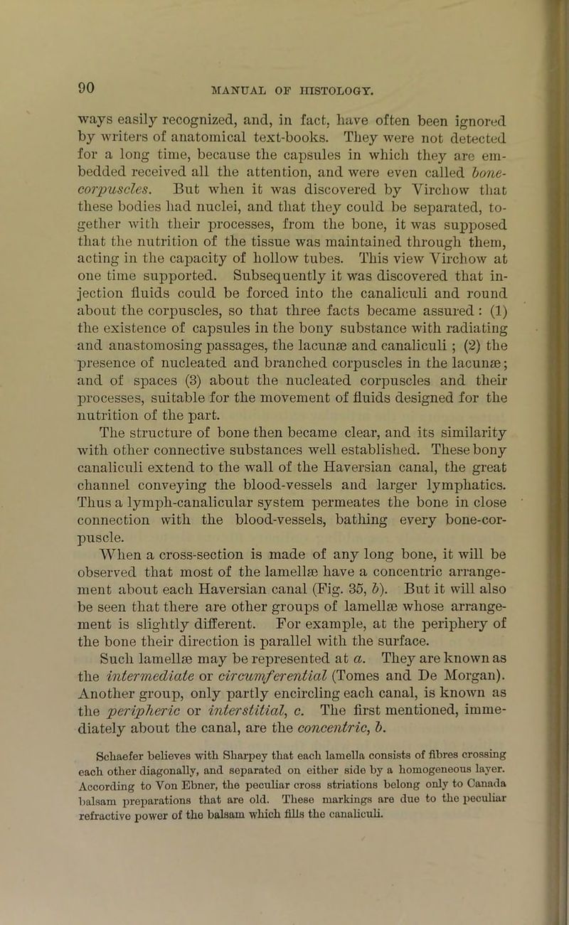 ways easily recognized, and, in fact, have often been ignored by writers of anatomical text-books. They were not detected for a long time, because the capsules in which they are em- bedded received all the attention, and were even called bone- corpuscles. But when it was discovered by Virchow that these bodies had nuclei, and that they could be separated, to- gether with their processes, from the bone, it was supposed that the nutrition of the tissue was maintained through them, acting in the capacity of hollow tubes. This view Virchow at one time supported. Subsequently it was discovered that in- jection fluids could be forced into the canaliculi and round about the corpuscles, so that three facts became assured : (1) the existence of capsules in the bony substance with radiating and anastomosing passages, the lacunse and canaliculi ; (2) the presence of nucleated and branched corpuscles in the lacunae; and of spaces (3) about the nucleated corpuscles and their processes, suitable for the movement of fluids designed for the nutrition of the part. The structure of bone then became clear, and its similarity with other connective substances well established. These bony canaliculi extend to the wall of the Haversian canal, the great channel conveying the blood-vessels and larger lymphatics. Thus a tympli-canalicular system permeates the bone in close connection with the blood-vessels, bathing every bone-cor- puscle. When a cross-section is made of any long bone, it will be observed that most of the lamellae have a concentric arrange- ment about each Haversian canal (Fig. 35, b). But it will also be seen that there are other groups of lamellae whose arrange- ment is slightly different. For example, at the periphery of the bone their direction is parallel with the surface. Such lamellae may be represented at a. They are known as the intermediate or circumferential (Tomes and De Morgan). Another group, only partly encircling each canal, is known as the peripheric or interstitial, c. The first mentioned, imme- diately about the canal, are the concentric, b. Schaefer believes with Sliarpey that each lamella consists of fibres crossing each other diagonally, and separated on either side by a homogeneous layer. According to Yon Ebner, the peculiar cross striations belong only to Canada balsam preparations that are old. These markings are due to the peculiar refractive power of tho balsam which fills the canaliculi.