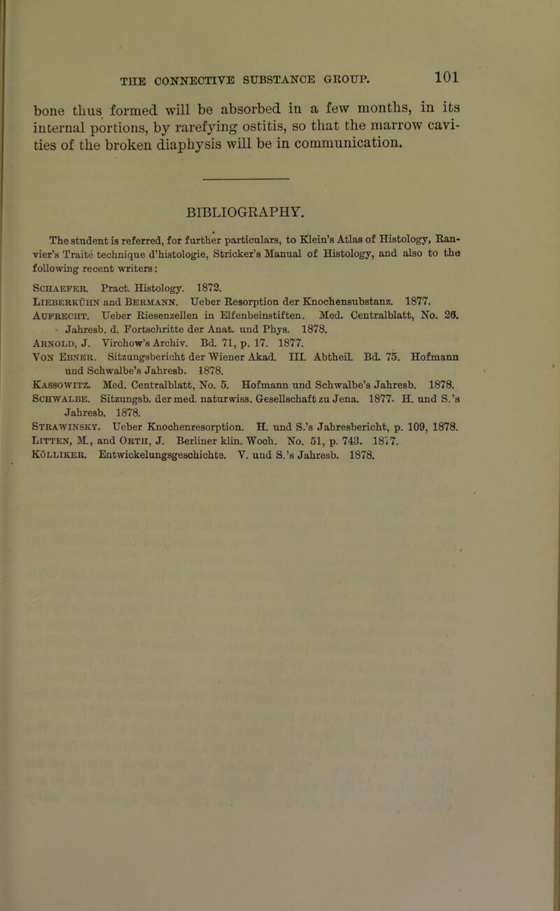 bone thus formed will be absorbed in a few months, in its internal portions, by rarefying ostitis, so that the marrow cavi- ties of the broken diaphysis will be in communication. BIBLIOGRAPHY. The student is referred, for further particulars, to Klein’s Atlas of Histology, Itan- vier's Traite technique d’histologie, Strieker’s Manual of Histology, and also to the following recent writers: Schaefek. Pract. Histology. 1872. Lieberkuhn and Be km ANN. Ueber Resorption der Knochensubstanz. 1877. Aufkecht. Ueber Riescnzellen in Elfenbeinstiften. Med. Centralblatt, No. 20. Jahresb. d. Fortschritte der Anat. und Phys. 1878. Arnold, J. Virchow’s Archiv. Bd. 71, p. 17. 1877. Von Ebner. Sitzungsbericht der Wiener Akad. III. Abtheil. Bd. 75. Hofmann und Schwalbe’s Jahresb. 1878. Kassowitz. Med. Centralblatt, No. 5. Hofmann und Schwalbe’s Jahresb. 1878. Schwalbe. Sitzungsb. der med. naturwiss. Gesellschaftzu Jena. 1877. H. und S.’s Jahresb. 1878. Strawinsky. Ueber Knochenresorption. H. und S.’s Jahresbericht, p. 109, 1878. Bitten, M, and Orth, J. Berliner klin. Woch. No. 51, p. 743. 1817. Kollikek. Entwickelungsgeschichte. V. und S.’s Jahresb. 1878.