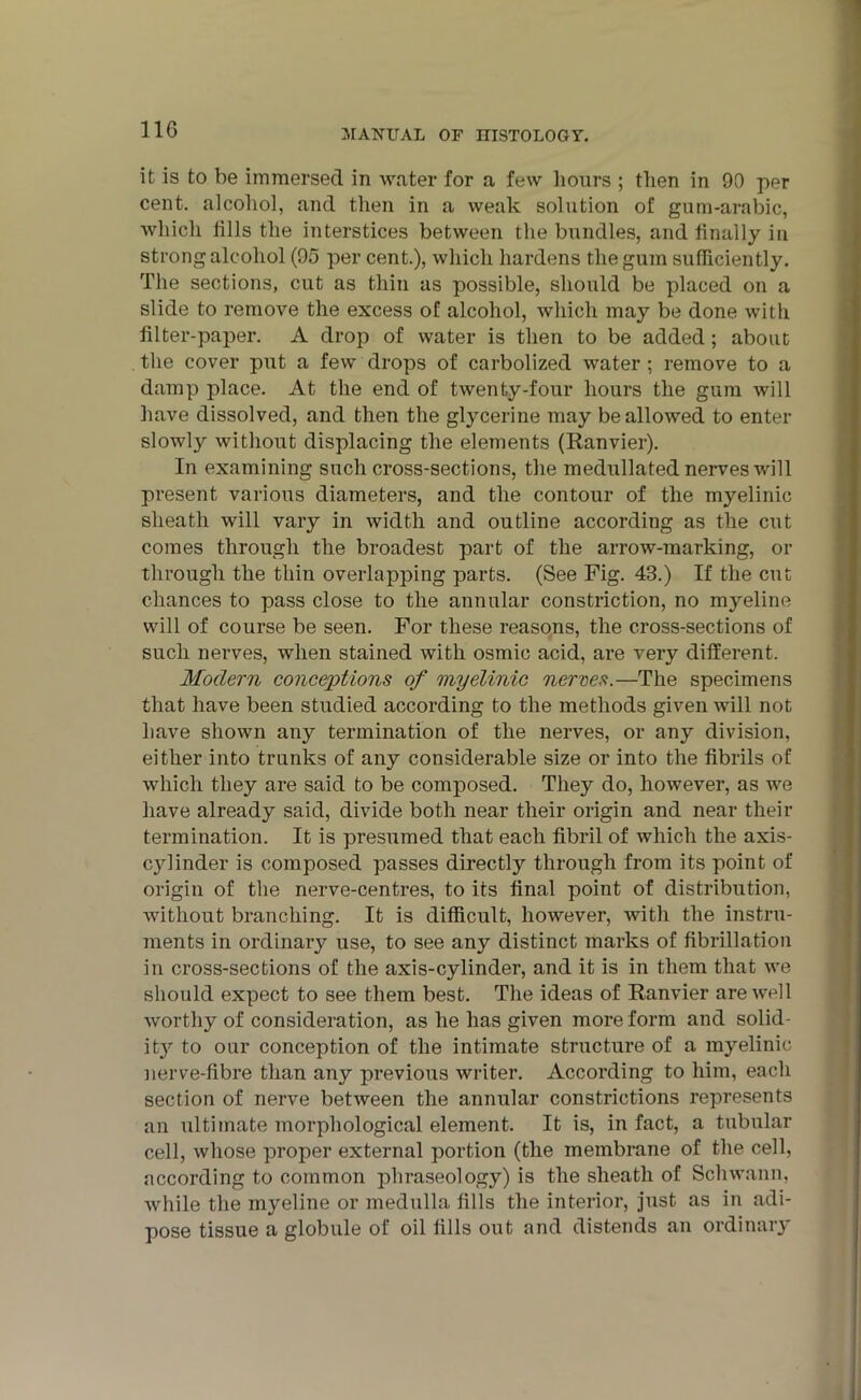 it is to be immersed in water for a few hours ; then in 90 per cent, alcohol, and then in a weak solution of gum-arabic, which tills the interstices between the bundles, and finally in strong alcohol (95 per cent.), which hardens the gum sufficiently. The sections, cut as thin as possible, should be placed on a slide to remove the excess of alcohol, which may be done with filter-paper. A drop of water is then to be added; about the cover put a few drops of carbolized water ; remove to a damp place. At the end of twenty-four hours the gum will have dissolved, and then the glycerine may be allowed to enter slowly without displacing the elements (Ranvier). In examining such cross-sections, the medullated nerves will present various diameters, and the contour of the myelinic sheath will vary in width and outline according as the cut comes through the broadest part of the arrow-marking, or through the thin overlapping parts. (See Fig. 43.) If the cut chances to pass close to the annular constriction, no myeline will of course be seen. For these reasons, the cross-sections of such nerves, when stained with osmic acid, are very different. Modern conceptions of myelinic nerves.—The specimens that have been studied according to the methods given will not have shown any termination of the nerves, or any division, either into trunks of any considerable size or into the fibrils of which they are said to be composed. They do, however, as we have already said, divide both near their origin and near their termination. It is presumed that each fibril of which the axis- cylinder is composed passes direct^ through from its point of origin of the nerve-centres, to its final point of distribution, without branching. It is difficult, however, with the instru- ments in ordinary use, to see any distinct marks of fibrillation in cross-sections of the axis-cylinder, and it is in them that we should expect to see them best. The ideas of Ranvier are well worthy of consideration, as he has given more form and solid- ity to our conception of the intimate structure of a myelinic nerve-fibre than any previous writer. According to him, each section of nerve between the annular constrictions represents an ultimate morphological element. It is, in fact, a tubular cell, whose proper external portion (the membrane of the cell, according to common phraseology) is the sheath of Schwann, while the myeline or medulla fills the interior, just as in adi- pose tissue a globule of oil fills out and distends an ordinary