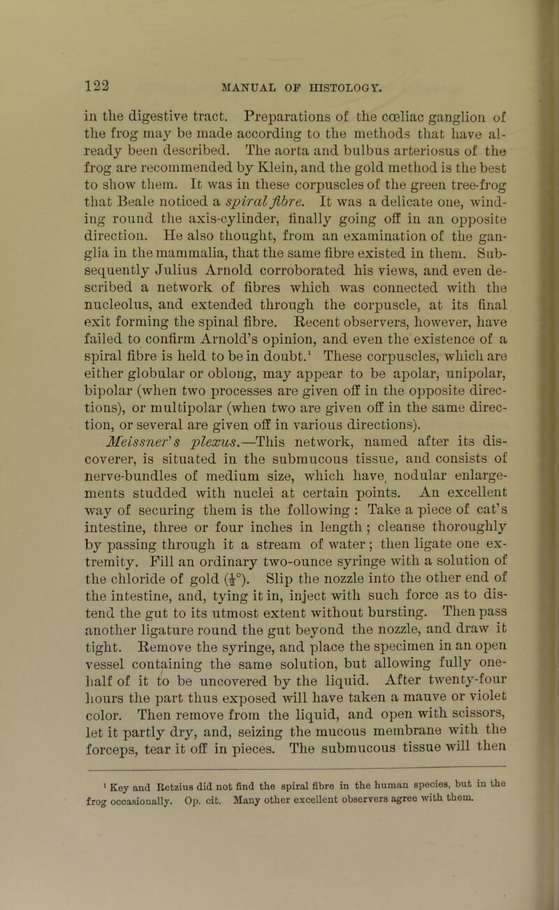 in the digestive tract. Preparations of the coeliac ganglion of the frog may be made according to the methods that have al- ready been described. The aorta and bulbus arteriosus of the frog are recommended by Klein, and the gold method is the best to show them. It was in these corpuscles of the green tree-frog that Beale noticed a spiral fibre. It was a delicate one, wind- ing round the axis-cylinder, finally going off in an opposite direction. He also thought, from an examination of the gan- glia in the mammalia, that the same fibre existed in them. Sub- sequently Julius Arnold corroborated his views, and even de- scribed a network of fibres which was connected with the nucleolus, and extended through the corpuscle, at its final exit forming the spinal fibre. Recent observers, however, have failed to confirm Arnold’s opinion, and even the existence of a spiral fibre is held to be in doubt.1 These corpuscles, which are either globular or oblong, may appear to be apolar, unipolar, bipolar (when two processes are given off in the opposite direc- tions), or multipolar (when two are given off in the same direc- tion, or several are given off in various directions). Meissner's plexus.—This network, named after its dis- coverer, is situated in the submucous tissue, and consists of nerve-bundles of medium size, which have, nodular enlarge- ments studded with nuclei at certain points. An excellent way of securing them is the following : Take a piece of cat’s intestine, three or four inches in length ; cleanse thoroughly by passing through it a stream of water; then ligate one ex- tremity. Fill an ordinary two-ounce syringe with a solution of the chloride of gold (-|°). Slip the nozzle into the other end of the intestine, and, tying it in, inject with such force as to dis- tend the gut to its utmost extent without bursting. Then pass another ligature round the gut beyond the nozzle, and draw it tight. Remove the syringe, and place the specimen in an open vessel containing the same solution, but allowing fully one- lialf of it to be uncovered by the liquid. After twenty-four hours the part thus exposed will have taken a mauve or violet color. Then remove from the liquid, and open with scissors, let it partly dry, and, seizing the mucous membrane with the forceps, tear it off in pieces. The submucous tissue will then 1 Key and Retzius did not find the spiral fibre in the human species, but in the frog occasionally. Op. cit. Many other excellent observers agree with them.