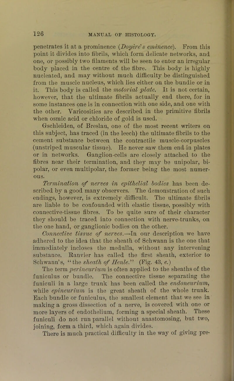 penetrates it at a prominence {Boyere1 a eminence). From tliis point it divides into fibrils, which form delicate networks, and one, or possibly two filaments will be seen to enter an irregular body placed in the centre of the fibre. This body is highly nucleated, and may without much difficulty be distinguished from the muscle nucleus, which lies either on the bundle or in it. This body is called the motorial 'plate. It is not certain, however, that the ultimate fibrils actually end there, for in some instances one is in connection with one side, and one with the other. Varicosities are described in the primitive fibrils when osmic acid or chloride of gold is used. Gschleiden, of Breslau, one of the most recent writers on this subject, has traced (in the leech) the ultimate fibrils to the cement substance between the contractile muscle-corpuscles (unstriped muscular tissue). He never saw them end in plates or in networks. Ganglion-cells are closely attached to the fibres near their termination, and they may be unipolar, bi- polar, or even multipolar, the former being the most numer- ous. Termination of nerves in epithelial bodies has been de- scribed by a good many observers. The demonstration of such endings, however, is extremely difficult. The ultimate fibrils are liable to be confounded with elastic tissue, possibly with connective-tissue fibres. To be quite sure of their character they should be traced into connection with nerve-trunks, on the one hand, or ganglionic bodies on the other. Connective tissue of nerves.—~In our description we have adhered to the idea that the sheath of Schwann is the one that immediately incloses the medulla, without any intervening substance. Ranvier has called the first sheath, exterior to Schwann’s, “ the sheath of HenleT (Fig. 43, e.) The term perineurium is often applied to the sheaths of the funiculus or bundle. The connective tissue separating the funiculi in a large trunk has been called the endoneurium, while epineurium is the great sheath of the whole trunk. Each bundle or funiculus, the smallest element that we see in making a gross dissection of a nerve, is covered with one or more layers of endothelium, forming a special sheath. These funiculi do not run parallel without anastomosing, but two, joining, form a third, which again divides. There is much practical difficulty in the way of giving pre-