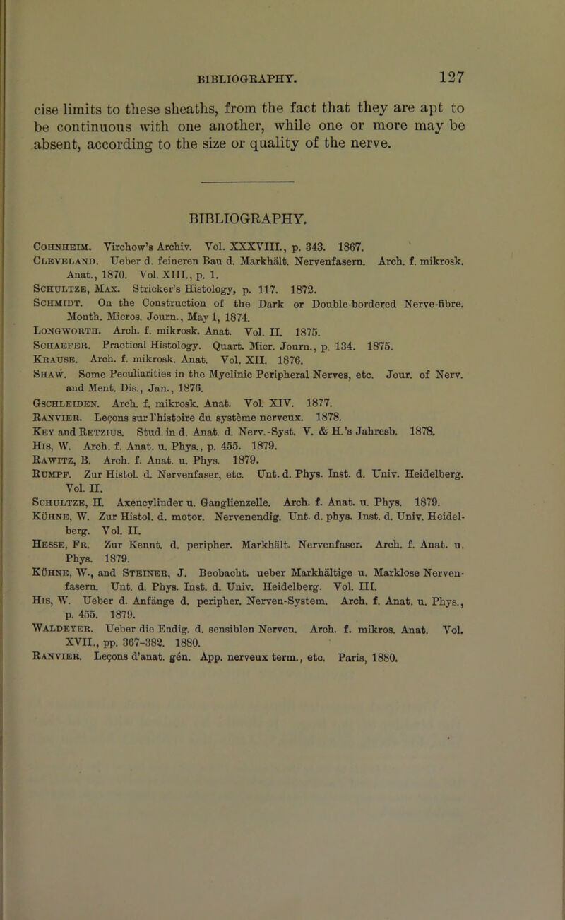 cise limits to these sheaths, from the fact that they are apt to be continuous with one another, while one or more may be absent, according to the size or quality of the nerve. BIBLIOGRAPHY. Coiinheim. Virchow’s Archiv. Vol. XXXVIII., p. 343. 1867. Cleveland. Ueber d. feineren Bau d. Markhalt. Nervenfasem. Arch. f. mikrosk. Anat., 1870. Vol. XIII., p. 1. Schultze, Max. Strieker’s Histology, p. 117. 1872. Schmidt. On the Construction of the Dark or Double-bordered Nerve-fibre. Month. Micros. Journ., May 1, 1874. Longworth. Arch. f. mikrosk. Anat. Vol. II. 1875. Schaefer. Practical Histology. Quart. Micr. Journ., p. 134. 1875. Krause. Arch. f. mikrosk. Anat. Vol. XII. 1876. Shaw. Some Peculiarities in the Myelinic Peripheral Nerves, etc. Jour, of Nerv. and Ment. Dis., Jan., 1876. Gschleiden. Arch. f. mikrosk. Anat. Vol. XIV. 1877. Ranvier. Lecons sur l’histoire du systeme nerveux. 1878. Key and Retzius. Stud, in d. Anat. d. Nerv.-Syst. V. & H.’s Jahresb. 1878. His, W. Arch. f. Anat. u. Phys., p. 455. 1879. Rawitz, B. Arch. f. Anat. u. Phys. 1879. Rumpf. Zur Histol. d. Nervenfaser, etc. Unt. d. Phys. Inst. d. Univ. Heidelberg. Vol. II. Schultze, H. Axencylinder u. Ganglienzelle. Arch. f. Anat. u. Phys. 1879. Kuhne, W. Zur Histol. d. motor. Nervenendig. Unt. d. phys. Inst. d. Univ. Heidel- berg. V ol. II. Hesse, Fr. Zur Kennt. d. peripher. Markhalt. Nervenfaser. Arch. f. Anat. u. Phys. 1879. KC’ITNK, W., and Steiner, J. Beobacht. ueber Markhaltige u. Marklose Nerven- fasern. Unt. d. Phys. Inst. d. Univ. Heidelberg. Vol. III. His, W. Ueber d. Anfange d. peripher. Nerven-System. Arch. f. Anat. u. Phys., p. 455. 1879. Waldeyer. Ueber die Endig. d. sensiblen Nerven. Arch. f. mikros. Anat. Vol. XVII., pp. 367-382. 1880. Ranvier. Le<;ons d’anat. gen. App. nerveux term., etc. Paris, 1880.