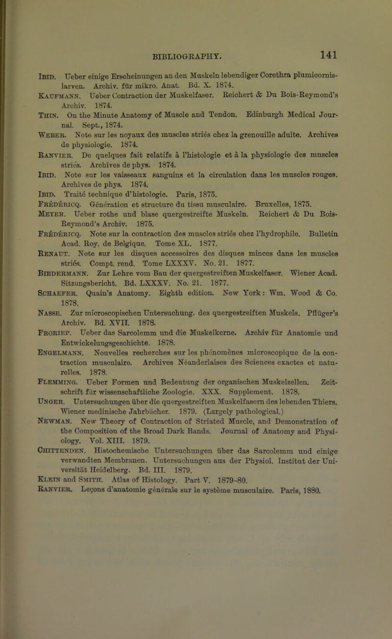 Ibid. Ueber einige Erscheinungen an den Muskeln lebcndiger Corethra plumicornis- larven. Archiv. fur mikro. Auat. Bd. X. 1874. Kaufmann. Ueber Contraction der Muskelfaser. Reichert & Du Bois-Reymond’s Archiv. 1874. Thin. On the Minute Anatomy of Muscle and Tendon. Edinburgh Medical Jour- nal. Sept., 1874. Weber. Note sur les noyaux des muscles stries chez la grenouille adulte. Archives de physiologie. 1874. Ranvier. De quelques fait relatifs a l’histologie et a la physiologie des muscles strie's. Archives de phys. 1874. Ibid. Note sur les vaisseaux sanguins et la circulation dans les muscles rouges. Archives de phys. 1874. Ibid. Traite technique d’histologie. Paris, 1875. Fredericq. Generation et structure du tissu musculaire. Bruxelles, 1875. Meyer. Ueber rothe und blase quergestreifte Muskeln. Reichert & Du Bois- Reymond’s Archiv. 1875. Fredericq. Note sur la contraction des muscles stries chez l’hydrophile. Bulletin Acad. Roy. de Belgique. Tome XL. 1877. Renatjt. Note sur les disques accessoires des disques minces dans les muscles stries. Compt. rend. Tome LXXXV. No. 21. 1877. Biedermann. Zur Lehre vom Bau der quergestreiften Muskelfaser. Wiener Acad. Sitzungsbericht. Bd. LXXXV. No. 21. 1877. Schaefer. Quain’s Anatomy. Eighth edition. New York: Wm. Wood & Co. 1878. Nasse. Zur microscopischen Untersuchung. des quergestreiften Muskels. Pfliiger’s Archiv. Bd. XVII. 1878. Froriep. Ueber das Sarcolemm und die Muskelkeme. Archiv fiir Anatomie und Entwickelungsgeschichte. 1878. Engelmann. Nouvelles recherches sur les phenomenes microscopique de la con- traction musculaire. Archives Neanderlaises des Sciences exactes et natu- relles. 1878. Flemming. Ueber Formen und Bedeutung der organischen Muskelzellen. Zeit- schrift fiir wissenschaftliche Zoologie. XXX. Supplement. 1878. Unger. Untersuchungen iiber die quergestreiften Muskelfasem des lebenden Thiers. Wiener medinische Jahrbiicher. 1879. (Largely pathological.) Newman. New Theory of Contraction of Striated Muscle, and Demonstration of the Composition of the Broad Dark Bands. Journal of Anatomy and Physi- ology. Vol. XIII. 1879. Chittenden. Histochemische Untersuchungen iiber das Sarcolemm und einige verwandten Membranen. Untersuchungen aus der Physiol. Institut der Uni- versitiit Heidelberg. Bd. III. 1879. Klein and Smith. Atlas of Histology. Part V. 1879-80. Ranvier. Legons d’anatomie generate sur le systems musculaire. Paris, 1880.